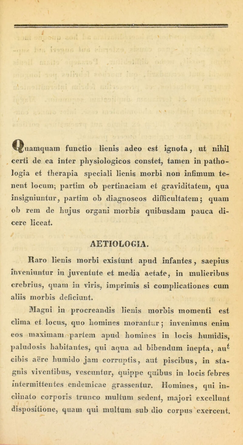 ^^uamqiiain functio lienis adeo est ignota, ut nihil . certi de ea inter physiologicos constet, tamen in patho- logia et therapia speciali lienis morbi non intimum te- nent locum; partim ob pertinaciam et graviditatem, qua insigniuntur, partim ob diagnoseos difficultatem; quam ob rem de hujus organi morbis quibusdam pauca di- cere liceat. AETIOLOGIA. Raro lienis morbi existunt apud infantes, saepius Inveniuntur in juventute et media aetate, in mulieribus crebrius, quam in viris, imp^rimis si complicationes cum aliis morbis deficiunt. > Magni in procreandis lienis morbis momenti est clima et locus, quo homines morantur; invenimus enim eos maximam partem apud homines in locis humidis, paludosis habitantes, qui aqua ad bibendum inepta, au^ cibis aere humido jam corruptis, aat piscibus, in sta- gnis viventibus, vescuntur, quippe quibus in locis febres jutermittentes endemicae grassentur. Homines, qui in- clinato corporis trunco multum sedent, majori excellunt dispositione, quam qui multum sub dio corpus'exercent.