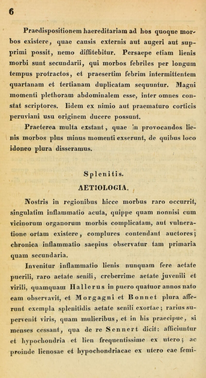 Praedlspositionem hacrcditariam ad hos quoque mor^ bos existere, quae causis externis aut augeri aut sup- primi possit, nemo difBtebitur. Persaepe etiam lienis morbi sunt secundarii, qui morbos febriles per longum tempus protractos, et praesertim febrim intermittentem quartanam et tertianam duplicatam sequuntur. Magni momenti plethoram abdominalem esse, inter omnes con- stat scriptores. lidem ex nimio aut praematuro corticis peruviani usu originem ducere possunt. Praeterea multa exstant, quae in provocandos He- 1 nis morbos plus minus momenti exserunt, de quibus loco idoneo plura disseramus. 1 Splenitis. AETIOLOGIA, ^ Nostris in regionibus hicce morbus raro occurrit, singulatim inflammatio acuta, quippe quam nonnisi cum vicinorum organorum morbis complicatam, aut vulnera- tione ortam existere, complures contendant auctores; chronica inflammatio saepius observatur tam primaria quam secundaria. Invenitur inflammatio lienis nunquam fere aetate puerili, raro aetate senili, creberrime aetate juvenili et virili, quamquam Ilallcrus in puero quatuor annos nato eam observavit, et Morgagni et Bonnet plura affe- runt exempla splenitidis aetate senili exortae; rarius su- pervenit viris, quam mulieribus, et in his praecipue, si incnscs cessant, qua de re Sennert dicit: afficiuntur et hypochondria et lien frequentissime ex utero; ac proinde lienosae ct hypochondriacae ex utero eae femi-