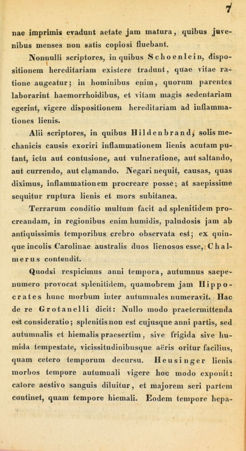 nae imprimis evadunt aetate jam matura, q^uibus jnve- nibus menses non satis copiosi fluebant. Nonnulli scriptores, in quibus Schoenlein, dispo- sitionem hereditariam existere tradunt, quae vitae ra- tione augeatur; in hominibus enim, quorum parentes laborarint haemorrhoidibus, et vitam magis sedentariam egerint, vigere dispositionem hereditariam ad inflamma- tiones lienis. Alii scriptores, in quibus Hildenbrandj solis me- chanicis causis exoriri inflammationem lienis acutam pu- tant, ictu aut contusione, aut vulneratione, aut saltando, aut currendo, aut clamando. Negari nequit, causas, quas diximus, inflammationem procreare posse; at saepissime sequitur ruptura lienis et mors subitanea. Terrarum conditio multum facit ad splenitidem pro- creandam, in regionibus enim humidis, paludosis jam ab antiquissimis temporibus crebro observata est5 ex quin- que incolis Carolinae australis duos lienosos esse,(C ha 1- merus contendit. Qiiodsi respicimus anui tempora, autumnus saepe- uumero provocat splenitidem, quamobrem jam Hippo- crates hunc morbum inter autumnales numeravit. Hac de re Grotanelli dicit: Nullo modo praetermittenda est consideratio; splenitisnon est cujusque anni partis, sed autumnalis et hiemalis praesertim, sive frigida sive hu- mida tempestate, vicissitudinibusque aeris oritur facilius, quam cetero temporum decursu. Heusinger lienis morbos tempore autumnali vigere hoc modo exponit: calore aestivo sanguis diluitur, et majorem seri partem continet, quam tempore hiemali. Eodem tempore hepa-