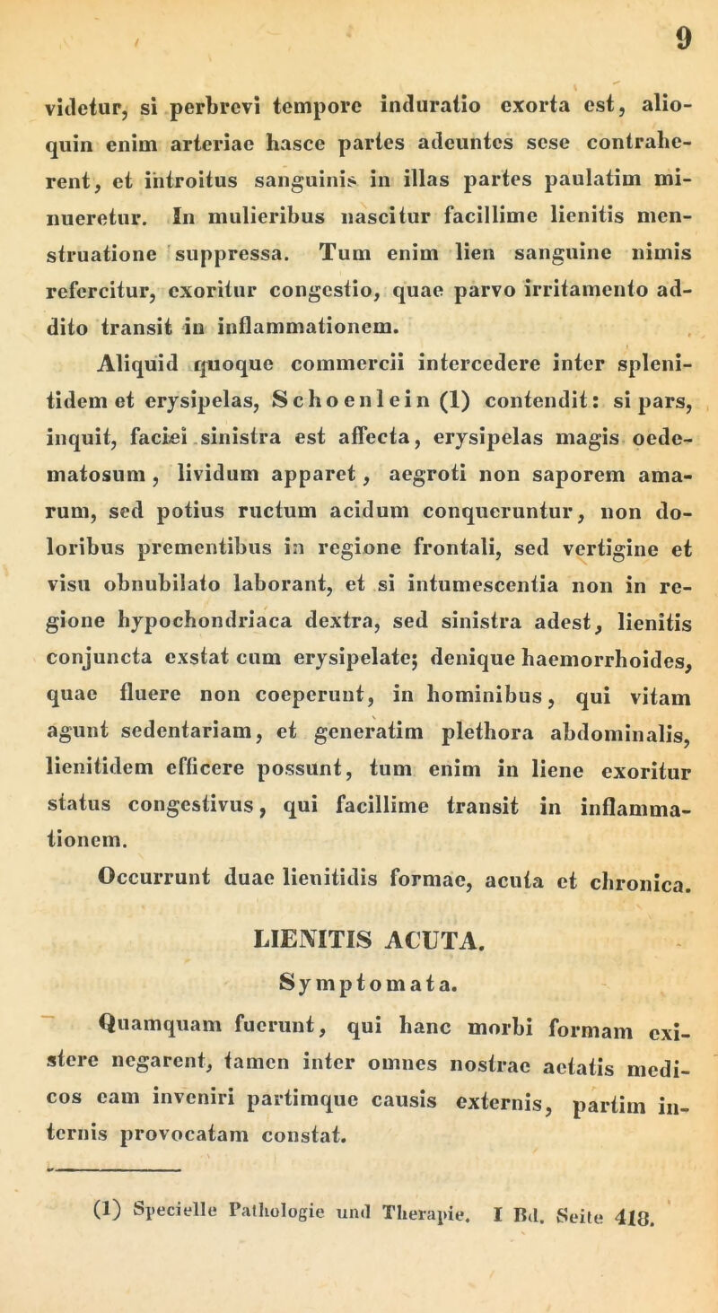 videtur, si perbrevi tempore intluratio exorta est, alio- quin enim arteriae hasce partes adeuntes sese contrahe- rent, et introitus sanguinis in illas partes paulatim mi- nueretur. In mulieribus nascitur facillime lieniiis men- struatione 'suppressa. Tum enim lien sanguine nimis refercitur, exoritur congestio, quae parvo irritamento ad- dito transit in inflammationem. Aliquid quoque commercii intercedere inter spleni- tidem et erysipelas, Schoenlein (1) contendit: si pars, inquit, faciei sinistra est affecta, erysipelas magis oede- matosum , lividum apparet, aegroti non saporem ama- rum, sed potius ructum acidum conqueruntur, non do- loribus prementibus in regione frontali, sed vertigine et visu obnubilato laborant, et si intumescentia non in re- gione hypochondriaca dextra, sed sinistra adest, lienitis conjuncta exstat cum erysipelate; denique haemorrhoides, quae fluere non coeperunt, in hominibus, qui vitam agunt sedentariam, et generatim plethora abdominalis, lienitidem efficere possunt, tum enim in liene exoritur status congestivus, qui facillime transit in inflamma- tionem. Occurrunt duae lienitidis formae, acuta et clironica. LIEMTIS ACUTA. Symptomata. Quamquam fuerunt, qui hanc morbi formam exi- stere negarent, tamen inter omnes nostrae aetatis medi- cos eam inveniri partimque causis externis, partim in- ternis provocatam constat. (1) Specielle Patliologie uml Therapie. I Bd. Seite 410.