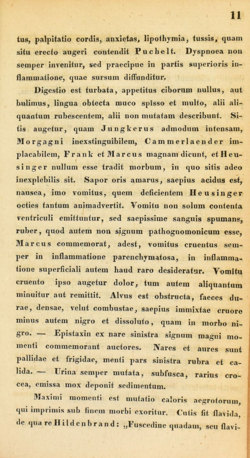 lu8, palpitatio cordis, anxietas, lipolhymia, tussis, quam situ erecto augeri contendit Puchelt. Dyspnoea non semper invenitur, sed praecipue in partis superioris in- flammatione, quae sursum difTunditur. Digestio est turbata, appetitus ciborum nullus, aut buliinus, lingua obtecta muco spisso et multo, alii ali- quantum rubescentem, alii non mutatam describunt. Si- tis augetur, quam Jungkerus admodum intensam, Morgagni inexstinguibilem, Cammerlaender im- placabilem, Frank et Marcus magnam dicunt, etHeu- singer nullum esse tradit morbum, iii quo sitis adeo inexplebilis sit. Sapor oris amarus, saepius acidus est, nausea, imo vomitus, quem deficientem Heusinger octies tantum animadvertit. Vomitu non solum contenta ventriculi emittuntur, sed saepissime sanguis spumans, ruber, quod autem non signum pathognomonicura esse, Marcus commemorat, adest, vomitus cruentus sem- per in inflammatione parenchymatosa, in inflamma- tione superficiali autem haud raro desideratur. Vomitu cruento ipso augetur dolor, tum autem aliquantum minuitur aut remittit. Alvus est obstructa, faeces du- rae, densae, velut combustae, saepius immixtae cruore minus autem nigro et dissoluto, quam in morbo ni- gro. — Epistaxin ex nare sinistra signum magni mo- menti commemorant auctores. Nares et aures sunt pallidae et frigidae, menti pars sinistra rubra et ca- lida. — Urina semper mutata, subfusca, rarius cro- cea, emissa mox deponit sedimentum. Maximi momenti est mutatio caloris aegrotorum, qui imprimis sub finem morbi exoritur. Cutis fit flavida, de quarellildcnbrand: „Euscedine quadam, seu flavi-