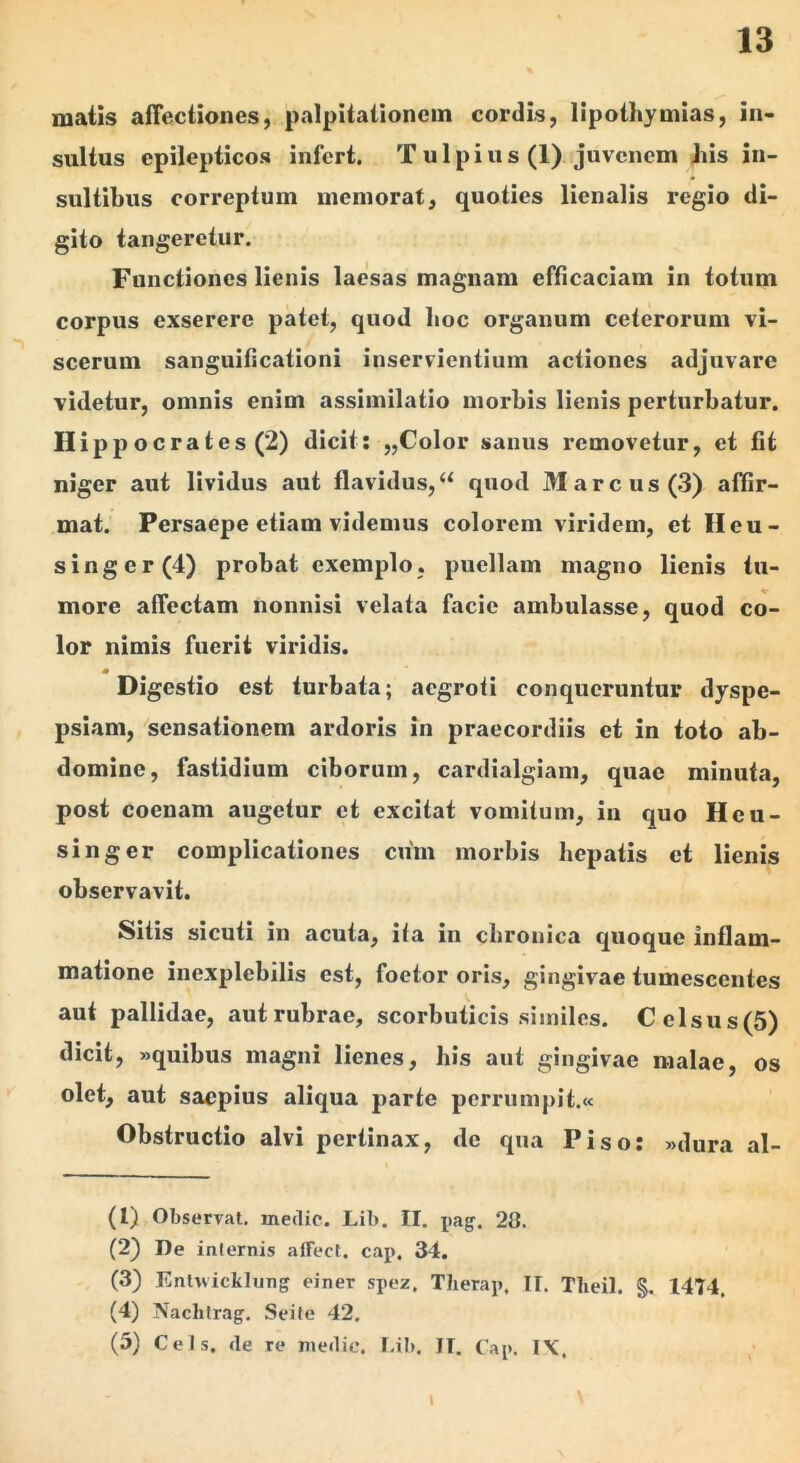 matis affectiones, palpitationem cordis, lipothymias, in- sultus epilepticos infert. Tulpius (1) juvenem diis in- sultibus correptum memorat, quoties lienalis regio di- gito tangeretur. Functiones lienis laesas magnam efficaciam in totum corpus exserere patet, quod boc organum ceterorum vi- scerum sanguificationi inservientium actiones adjuvare videtur, omnis enim assimilatio morbis lienis perturbatur. Hippocrates (2) dicit; „Color sanus removetur, et fit niger aut lividus aut flavidus,“ quod Marcus (3) affir- mat. Persaepe etiam videmus colorem viridem, et Heu- singer(4) probat exemplo, puellam magno lienis tu- more affectam nonnisi velata facie ambulasse, quod co- lor nimis fuerit viridis. m Digestio est turbata; aegroti conqueruntur dyspe- psiam, sensationem ardoris in praecordiis et in toto ab- domine, fastidium ciborum, cardialgiam, quae minuta, post coenam augetur et excitat vomitum, in quo Heu- singer complicationes cum morbis hepatis et lienis observavit. Sitis sicuti in acuta, ita in chronica quoque inflam- matione inexplebilis est, foetor oris, gingivae tumescentes aut pallidae, aut rubrae, scorbuticis similes. Celsus(5) dicit, «quibus magni lienes, his aut gingivae malae, os olet, aut saepius aliqua parte perrumpit.« Obstructio alvi pertinax, de qua Piso: «dura al- (1) Observat, medie. Lib. II. pag. 28. (2) De internis alFect. cap. 34. , (3) Enlwicklung einer spez, Tlierap, II. Tlieil. §. 1474. (4) Nachlrag. Sei te 42. (5) Ceis, de re medie. Lib. TT. Cap. I\. \ I