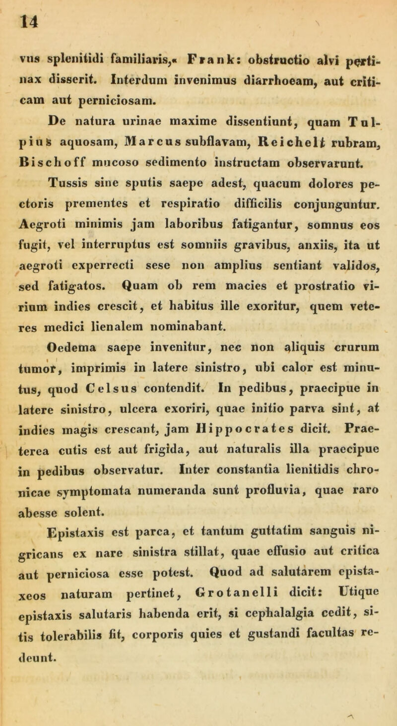 V118 spleiiiiidi familiaris,* Frank: obstructio alvi p^ti- nax disserit. Interdum invenimus diarrhoeam, aut criti- cam aut perniciosam. De natura urinae maxime dissentiunt, quam Tnl- pius aquosam, Marcus subflavam, Reichelt rubram, Bischoff mucoso sedimento instructam observarunt. Tussis sine sputis saepe adest, quacum dolores pe- ctoris prementes et respiratio difficilis conjunguntur. Aegroti minimis jam laboribus fatigantur, somnus eos fugit, vel interruptus est somniis gravibus, anxiis, ita ut aegroti experrecti sese non amplius sentiant validos, sed fatigatos. Quam ob rem macies et prostratio vi- rium indies crescit, et habitus ille exoritur, quem vete- res medici lienalem nominabant. Oedema saepe invenitur, nec non aliquis crurum tumor, imprimis in latere sinistro, ubi calor est minu- tus, quod Celsus contendit. In pedibus, praecipue in latere sinistro, ulcera exoriri, quae initio parva sint, at indies magis crescant, jam Hippocrates dicit. Prae- terea cutis est aut frigida, aut naturalis illa praecipue in pedibus observatur. Inter constantia lienitidis chro- nicae symptomata numeranda sunt profluvia, quae raro abesse solent. Epistaxis est parca, et tantum guttatim sanguis ni- gricans ex nare sinistra stillat, quae effusio aut critica aut perniciosa esse potest. Quod ad salutarem epista- xeos naturam pertinet, Grotanelli dicit: Utique epistaxis salutaris habenda erit, si cephalalgia cedit, si- tis tolerabilis fit, corporis quies et gustandi facultas' re- deunt.