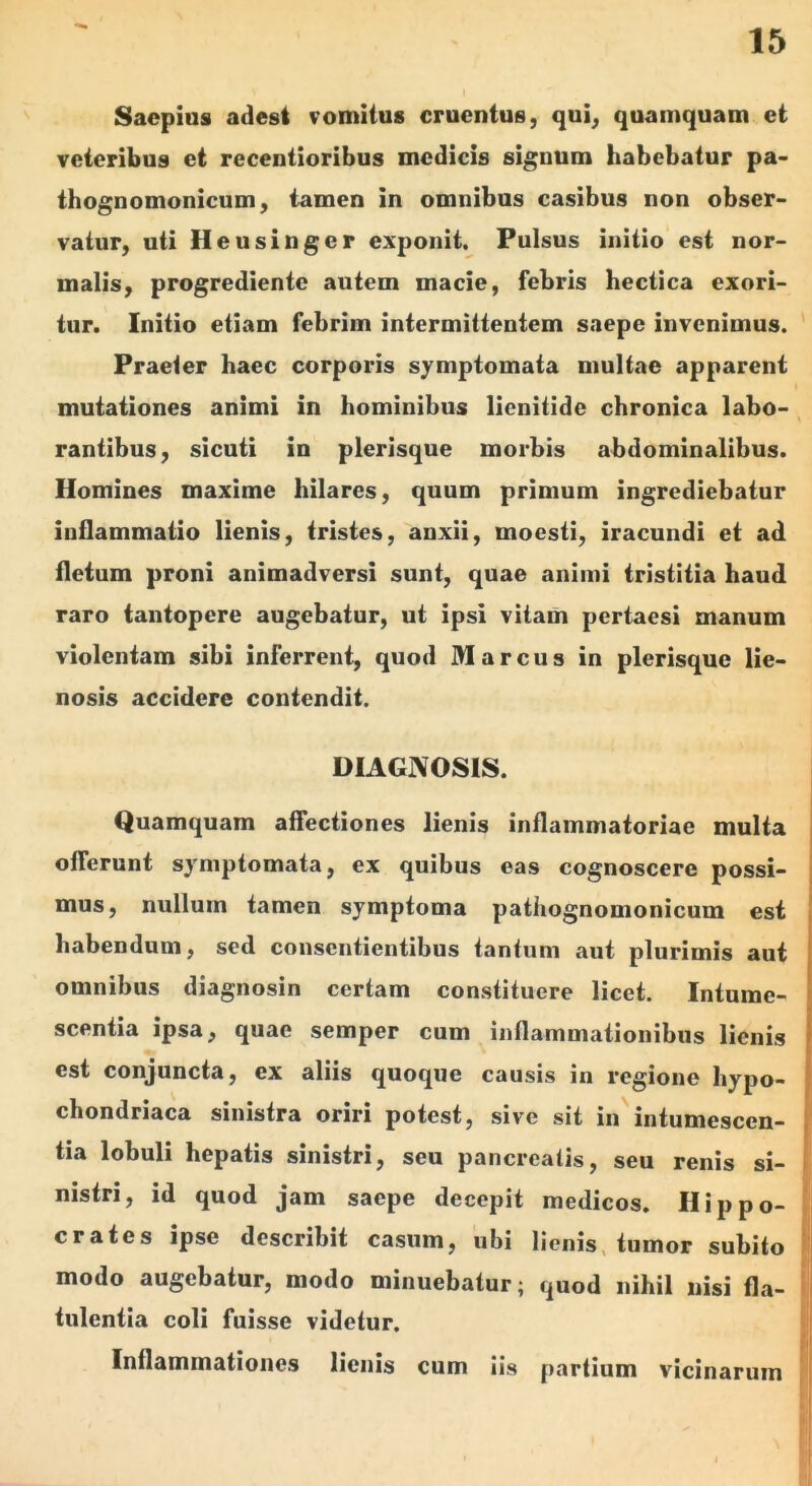 Saepias adest vomitus cruentus, qui, quamquam et veteribus et recentioribus medicis signum habebatur pa> thognomonicum, tamen in omnibus casibus non obser- vatur, uti Heusinger exponit. Pulsus initio est nor- malis, progrediente autem macie, febris hectica exori- tur. Initio etiam febrim intermittentem saepe invenimus. Praeter haec corporis symptomata multae apparent mutationes animi in hominibus lienitide chronica labo- rantibus, sicuti in plerisque morbis abdominalibus. Homines maxime hilares, quum primum ingrediebatur inflammatio lienis, tristes, anxii, moesti, iracundi et ad fletum proni animadversi sunt, quae animi tristitia haud raro tantopere augebatur, ut ipsi vitam pertaesi manum violentam sibi inferrent, quod Marcus in plerisque lie- nosis accidere contendit. DIAGNOSIS. Quamquam affectiones lienis inflammatoriae multa offerunt symptomata, ex quibus eas cognoscere possi- mus, nullum tamen symptoma patiiognomonicum est habendum, sed consentientibus tantum aut plurimis aut omnibus diagnosin certam constituere licet. Intume- scentia ipsa, quae semper cum inflammationibus lienis est conjuncta, ex aliis quoque causis in regione hypo- chondriaca sinistra oriri potest, sive sit in intumescen- tia lobuli hepatis sinistri, seu pancreatis, seu renis si- nistri, id quod jam saepe decepit medicos. Hippo- crates ipse describit casum, ubi lienis, tumor subito modo augebatur, modo minuebatur; quod nihil nisi fla- tulentia coli fuisse videtur. Inflammationes lienis cum iis partium vicinarum