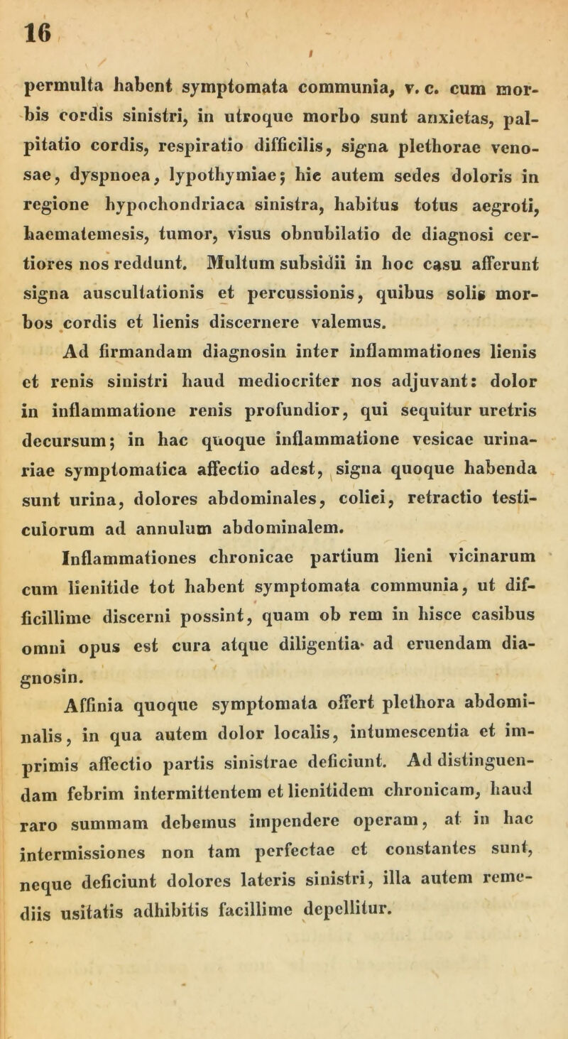 I permulta habent symptomata communia^ v. e. cum mor- bis cordis sinistri, in utroque morbo sunt anxietas, pal- pitatio cordis, respiratio difficilis, signa plcthorae veno- sae, dyspnoea, lypothymiae; hie autem sedes doloris in regione hypochondriaca sinistra, habitus totus aegroti, haematemesis, tumor, visus obnubilatio de diagnosi cer- tiores nos reddunt. Multum subsidii in hoc casu afferunt signa auscultationis et percussionis, quibus solis mor- bos .cordis et lienis discernere valemus. Ad firmandam diagnosin inter inflammationes lienis et renis sinistri haud mediocriter nos adjuvant: dolor in inflammatione renis profundior, qui sequitur uretris decursum; in hac quoque inflammatione vesicae urina- riae symptomatica affectio adest, ^signa quoque habenda sunt urina, dolores abdominales, colici, retractio testi- culorum ad annulum abdominalem. Inflammationes chronicae partium lieni vicinarum ‘ cum lienitide tot habent symptomata communia, ut dif- « ficillime discerni possint, quam ob rem in hisce casibus omni opus est cura atque diligentia* ad eruendam dia- gnosin. Affinia quoque symptomata offert plethora abdomi- nalis, in qua autem dolor localis, intumescentia et im- primis affectio partis sinistrae deficiunt. Ad distinguen- dam febrim intermittentem et lienitidem chronicam, haud raro summam debemus impendere operam, at in hac intermissiones non tam perfectae et constantes sunt, neque deficiunt dolores lateris sinistri, illa autem reme- diis usitatis adhibitis facillime depellitur.