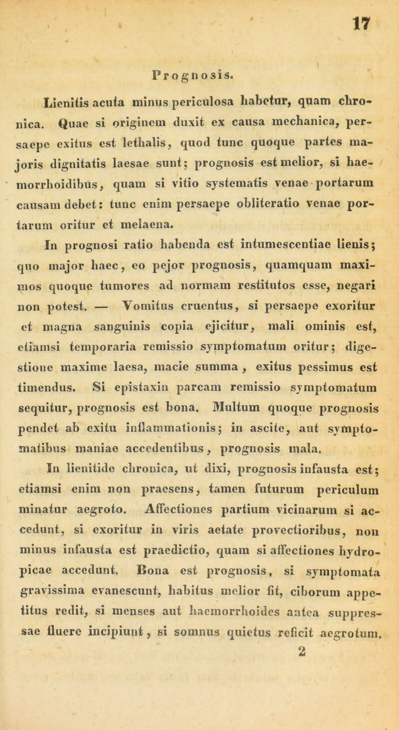 Prognosis. Licniiis acuta minus periculosa habetur, quam chro- nica. Quae si originem duxit ex causa mechanica, per- saepe exitus est lethalis, quod tunc quoque partes ma- joris dignitatis laesae sunt; prognosis est melior, si hae- morrhoidibus, quam si vitio systematis venae portarum causam debet: tunc enim persaepe obliteratio venae por- tarum oritur et melaena. In prognosi ratio habenda est intumescentiae lienis; quo major haec, eo pejor prognosis, quamquam maxi- mos quoque tumores ad normam restitutos esse, negari non potest. — Vomitus cruentus, si persaepe exoritur et magna sanguinis copia ejicitur, mali ominis est, etiamsi temporaria remissio symptomatum oritur; dige- stione maxime laesa, macie summa , exitus pessimus est timendus. Si epistaxin parcam remissio symptomatum sequitur, prognosis est bona. Multum quoque prognosis pendet ab exitu inflammationis; in ascite, aut sympto- matibus maniae accedentibus, prognosis mala. In lienitide chronica, ut dixi, prognosis infausta est; etiamsi enim non praesens, tamen futurum periculum minatur aegroto. Affectiones partium vicinarum si ac- cedunt, si exoritur in viris aetate provectioribus, non minus infausta est praedictio, quam si affectiones hydro- picae accedunt. Bona est prognosis, si symptomata gravissima evanescunt, habitus melior fit, ciborum appe- titus redit, si menses aut haemorrhoides antea suppres- sae fluere incipiunt, si somnus quietus reficit aegrotum. 2