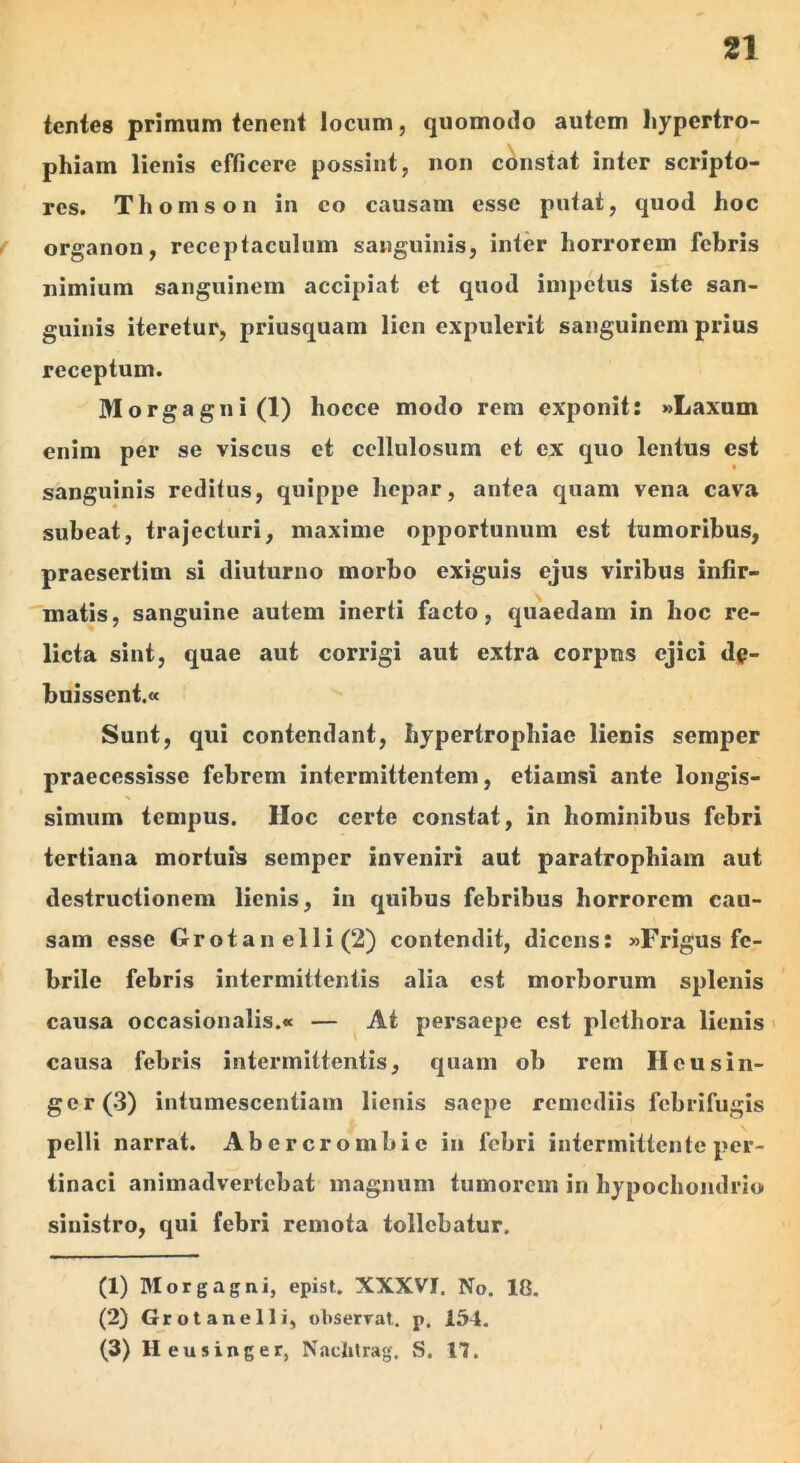 tentes primum fenent locum, quomotlo autem hypertro- phiam lienis efficere possint, non constat inter scripto- res. Thomson in eo causam esse putat, quod hoc organon, receptaculum sanguinis, inter horrorem febris nimium sanguinem accipiat et quod impetus iste san- guinis iteretur, priusquam lien expulerit sanguinem prius receptum. Morgagni (1) hocce modo rem exponit: »Laxum enim per se viscus et cellulosum et ex quo lentus est sanguinis reditus, quippe hepar, antea quam vena cava subeat, trajecturi, maxime opportunum est tumoribus, praesertim si diuturno morbo exiguis ejus viribus infir- matis, sanguine autem inerti facto, quaedam in hoc re- licta sint, quae aut corrigi aut extra corpus ejici de- buissent.» Sunt, qui contendant, hypertrophiae lienis semper praecessisse febrem intermittentem, etiamsi ante longis- simum tempus. Hoc certe constat, in hominibus febri tertiana mortuis semper inveniri aut paratrophiam aut destructionem lienis, in quibus febribus horrorem cau- sam esse Orotan elli (2) contendit, dicens: »Frigus fe- brile febris intermittentis alia est morborum splenis causa occasionalis.» — ^ At persaepe est plethora lienis > causa febris intermittentis, quam ob rem Ileusin- ger(3) intumescentiam lienis saepe remediis febrifugis pelli narrat. Abercrombic in febri intermittente per- tinaci animadvertebat magnum tumorem in hypochondrio sinistro, qui febri remota tollebatur. (1) Morgagni, epist. XXXVI. No. 18. (2) Grotanelli, observat, p. 154. (3) H eusinger, N.aclitrag. S. 17.