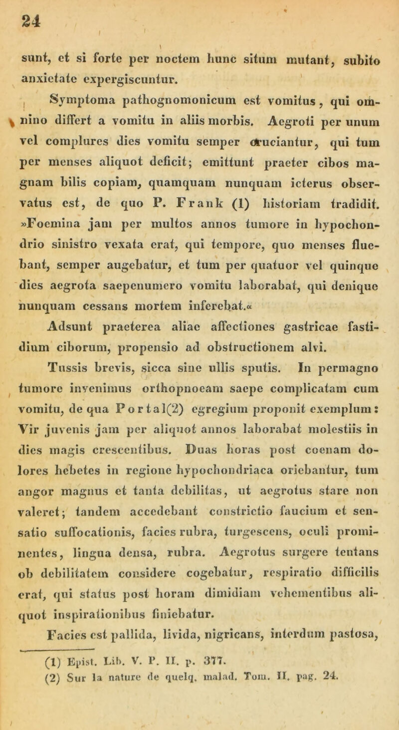 l I sunt, ct si forte per noctem hunc situm mutant, subito anxietate cxpcrgiscuntur. ' , Symptoma pathognomonicum est vomitus, qui om- ^ nino differt a vomitu in aliis morbis. Aegroti per unum vel complures dies vomitu semper otuciantur, qui tum per menses aliquot deficit; emittunt praeter cibos ma- gnam bilis copiam, quamquam nunquam icterus obser- vatus est, de quo P. Frank (1) historiam tradidit. »Foemina jam per multos annos tumore in hyjiochon- drio sinistro vexata erat, qui tempore, quo menses flue- bant, semper augebatur, et tum per quatuor vel quinque dies aegrota saepenumero vomitu laborabat, qui denique nunquam cessans mortem inferebat.» Adsunt praeterea aliae affectiones gastricae fasti- dium ciborum, propensio ad obstructionem alvi. Tussis brevis, sicca sine ullis sputis. Iu permagno ^ tumore invenimus orthopnoeam saepe complicatam cum vomitu, de qua Portal(2) egregium proponit exemplum: Vir juvenis jam per aliquot annos laborabat molestiis in dies magis crescentibus. Duas horas post coenam do- lores hebetes in regione hypochondriaca oriebantur, tum angor magnus et tanta debilitas, ut aegrotus stare non valeret; tandem accedebant constrictio faucium et sen- satio suffocationis, facies rubra, turgescens, oculi promi- nentes, lingua densa, rubra. Aegrotus surgere tentans ob debilitatem considere cogebatur, respiratio difficilis orat, qui status post horam dimidiam vehementibus ali- quot inspirationibus finiebatur. Facies est pallida, livida, nigricans, interdum pastosa. / (1) Lif). V. P. II. p. 377. (2) Sur la nature de quelq, malad. Tom. II. pag. 24.