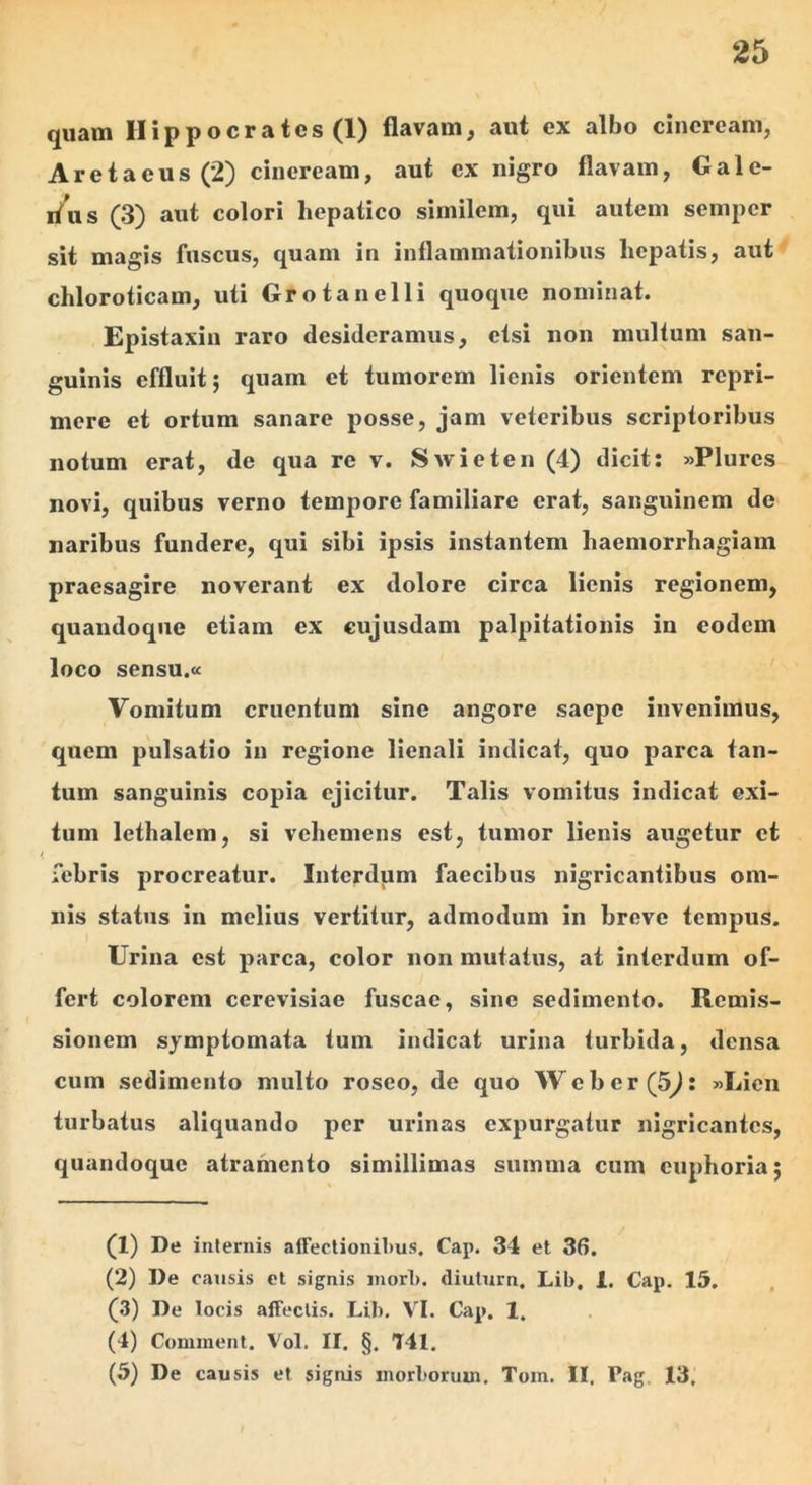 quam Hippocrates (1) flavam, aut ex albo cineream, Aretaeus (2) cineream, aut ex nigro flavam, Gale- rfus (3) aut colori hepatico similem, qui autem semper sit magis fuscus, quam in inflammationibus hepatis, aut chloroticam, uti Grotanelli quoque nominat. Epistaxin raro desideramus, etsi non multum san- guinis effluit; quam et tumorem lienis orientem repri- mere et ortum sanare posse, jam veteribus scriptoribus notum erat, de qua re v. Swieten (4) dicit: »Plures novi, quibus verno tempore familiare erat, sanguinem de naribus fundere, qui sibi ipsis instantem haemori*hagiam praesagire noverant ex dolore circa lienis regionem, quandoque etiam ex cujusdam palpitationis in eodem loco sensu.a Vomitum cruentum sine angore saepe invenimus, quem pulsatio in regione lienali indicat, quo parca tan- tum sanguinis copia ejicitur. Talis vomitus indicat exi- tum lethalem, si vehemens est, tumor lienis augetur et febris procreatur. Interdum faecibus nigricantibus om- nis status in melius vertitur, admodum in breve tempus. Urina est parca, color non mutatus, at interdum of- fert colorem cerevisiae fuscae, sine sedimento. Remis- sionem symptomata tum indicat urina turbida, densa cum sedimento multo roseo, de quo Weber(5^: «Lien turbatus aliquando per urinas expurgatur nigricantes, quandoque atramento simillimas summa cum cuphoria; (1) De internis afreclionil)us. Cap. 34 et 36. (2) De causis et signis inori), diulurn, Lib, 1. Cap. 15. (3) De locis affectis. Lib, VI. Cap. 1. (4) Comment. Vol. II. §, T41. (5) De causis et signis morborum. Tom. II. Pag, 13,