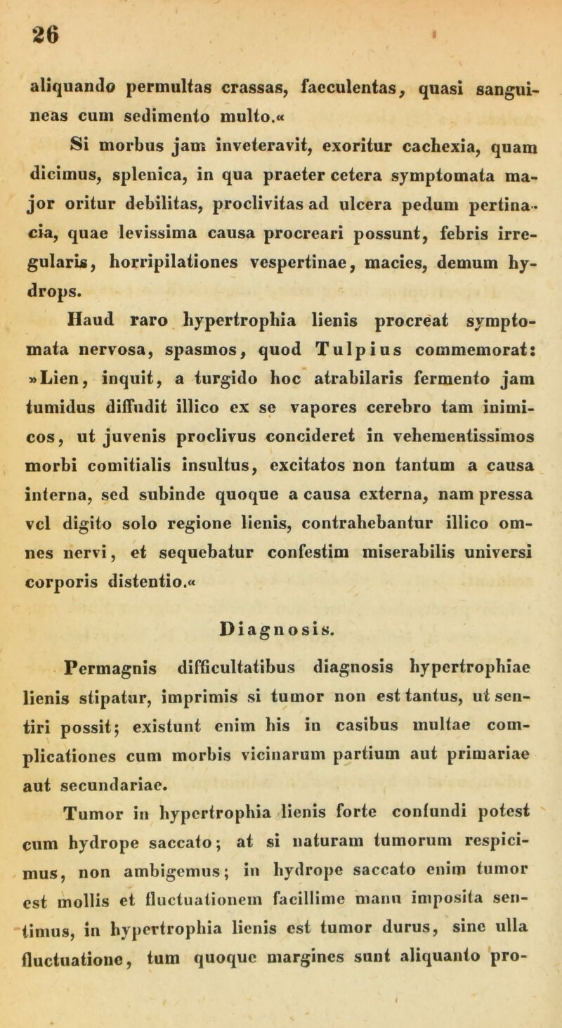 aliquando permultas crassas, faeculentas, quasi sangui- neas cum sedimento multo.« Si morbus jam inveteravit, exoritur cachexia, quam dicimus, splenica, in qua praeter cetera symptomata ma- jor oritur debilitas, proclivitas ad ulcera pedum pertina- cia, quae levissima causa procreari possunt, febris irre- gularis, horripilationes vespertinae, macies, demum hy- drops. Haud raro hypertrophia lienis procreat sympto- mata nervosa, spasmos, quod Tui pius commemorat: »Lien, inquit, a turgido hoc atrabilaris fermento jam tumidus diffudit illico ex se vapores cerebro tam inimi- cos, ut juvenis proclivus concideret in vehementissimos morbi comitialis insultus, excitatos iion tantum a causa interna, sed subinde quoque a causa externa, nam pressa vcl digito solo regione lienis, contrahebantur illico om- nes nervi, et sequebatur confestim miserabilis universi corporis distentio.» Diagnosis. Permagnis difficultatibus diagnosis hypertrophiae lienis stipatur, imprimis si tumor non est tantus, ut sen- tiri possit; existunt enim his in casibus mullae com- plicationes cum morbis vicinarum partium aut primariae aut secundariae. Tumor in hypertrophia lienis forte confundi potest ' cum hydrope saccato; at si naturam tumorum respici- mus, non ambigemus; in hydrope saccato enim tumor est mollis et fluctuationem facillime manu imposita sen- timus, in hypertrophia lienis est tumor durus, sine ulla fluctuatione, tum quoque margines sunt aliquanto'pro-