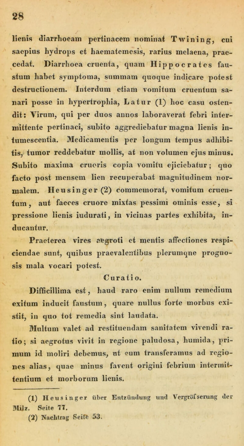 lienis diarrhoeam pertinacem nominat Twining, cui ' saepius hydrops et haematemesis, rarius melaena, prae- cedat. Diarrhoea cruenta, quam Hippocrates fau- stum habet symptoma, summam quoque indicare potest destructionem. Interdum etiam vomitum cruentum sa- nari posse in hypertrophia, Latur (1) hoc casu osten- dit: Virum, qui per duos annos laboraverat febri inter- mittente pertinaci, subito aggrediebatur magna lienis in- tumescentia. Medicamentis per longum tempus adhibi- tis, tumor reddebatur mollis, at non volumen ejus minus* Subito maxima erueris copia vomitu ejiciebatur; quo facto post mensem lien recuperabat magnitudinem nor- malem. Ileusinger (2) commemorat, vomitum cruen- « tum, aut faeces cruore mixtas pessimi ominis esse, si pressione lienis iudurati, in vicinas partes exhibita, in- ducantur. Praeterea vires atigroti et mentis afiecliones respi- ciendae sunt, quibus praevalentibus plerumqne progno- sis mala vocari potest. Curatio. Dinicillima est, haud raro enim nullum remedium exitum inducit faustum, quare nullus forte morbus exi- stit, in quo tot remedia sint laudata. Multum valet ad restituendam sanitatem vivendi ra- tio; si aegrotus vivit in regione paludosa, humida, pri- mum id moliri debemus, ut eum transferamus ad regio- nes alias, quae minus favent origini febrium intermit- tentium et morborum lienis. (1) Heiisinger iibet Entzuiulung uml VergrOfserung <ler Milz. Seite 7T. (2) Naclilrag Seiffe 53.