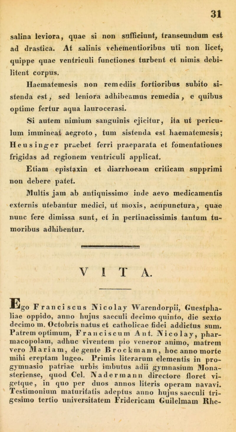 salina leviora, quae si non sufficiunt, transeundum est ad drastica. At salinis vehementioribus uti non licet, quippe quae ventriculi functiones turbent et nimis debi- litent corpus. Haematemesis non remediis fortioribus subito si- stenda est, sed leniora adhibeamus remedia, e quibus optime fertur aqua laurocerasi. Si autem nimium sanguinis ejicitur, ita ui pericu- lum immineat aegroto, tum sistenda est haematemesis; H eusinger praebet ferri praeparata et fomentationes frigidas ad regionem ventriculi applicat. Etiam epistaxin ei diarrhoeam criticam supprimi non debere patet. ]>1ultis jam ab antiquissimo inde aevo medicamentis externis utebantur medici, ut moxis, aciipunctura, quae nunc fere dimissa sunt, et in pertinacissimis tantum tu- moribus adhibentur. VITA. Ego Franci scus Nicolay Warendorpii, Guestpha- liae oppido, anno hujus saeculi decimo quinto, die sexto decimo m. Octobris natus et calholicae fidei addictus sum. Patrem optimum, Frauciscum Ant, Nicolay, phar- macopolam, adhuc viventem pio veneror animo, matrem vero Mariam, degente Brockmann, hoc anno morte mihi ereptam lugeo. Primis literarum clementis in pro- gymnasio patriae urbis imbutus adii gymnasium Mona- steriense, quod Cei. Nadermann directore floret vi- getque, in quo per duos annos literis operam navavi. Testimonium maturitatis adeptus anno hujus saeculi tri- ge.simo tertio universitatem Fridericam Guilelmam Rhe-