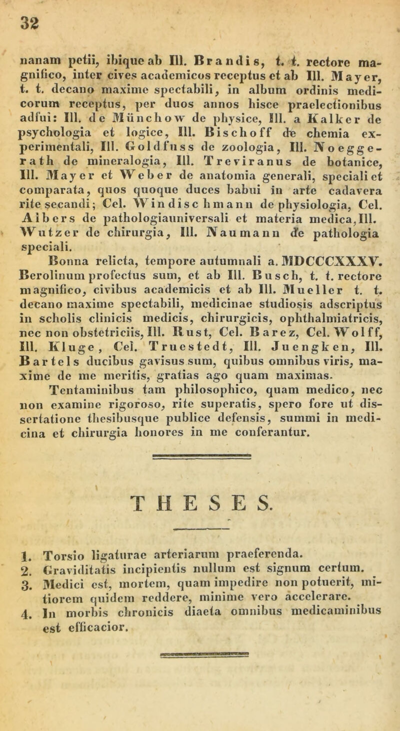 nanam petii, ibiquc ab 111. Brandis, i. i. rectore ma- gnifico, inter cives acadcmicos receptus et ab 111. May er, t. t. decano maxime spectabili, in album ordinis medi- corum receptus, per duos annos hisce praelectionibus adfui: 111. de Miinchow de physice, 111. a Kalker de psychologia et logice, 111. Bischoff dc chemia ex- perimentali, 111. Goldfuss de zoologia, III. Noegge- rath de mincralogia, 111. Treviranus de botanice, 111. May er et Web er de anatomia generali, speciali et comparata, quos quoque duces babui in arte cadavera rite secandi; Cei. Windischmann de physiologia, Cei. Albers de pathologiauniversali et materia medica, 111. Wutzer de chirurgia, 111. Naumann de pathologia speciali. Bonna relicta, tempore autumnali a. MDCCCXXXV. Berolinum profectus sum, et ab IlL Busch, t. t. rectore magnifico, civibus academicis et ab III. Mueller t. t, decano maxime spectabili, medicinae studiosis adscriptus in scholis clinicis medicis, chirurgicis, ophthalmiatricis, nec non obstetriciis, 111. Rust, Cei. Barez, Cei. Wolff, 111. Kluge, Cei. Truestedt, 111. Juengken, 111. Bartels ducibus gavisus sum, quibus omnibus viris, ma- xime de me meritis, gratias ago quam maximas- Tentaminibus tam philosophico, quam medico, nec non examine rigoroso, rite superatis, spero fore ut dis- sertatione thesibusque publice defensis, summi in medi- cina et chirurgia honores in me conferantur. THESES. 1. Torsio ligaturae arteriarum praeferenda. 2. Graviditatis incipientis nullum est signum certum. 3. Medici est, mortem, quam impedire non potuerit, mi- tiorem quidem reddere, minime vero accelerare. 4. In morbis chronicis diaeta omnibus medicaminibus est efficacior.