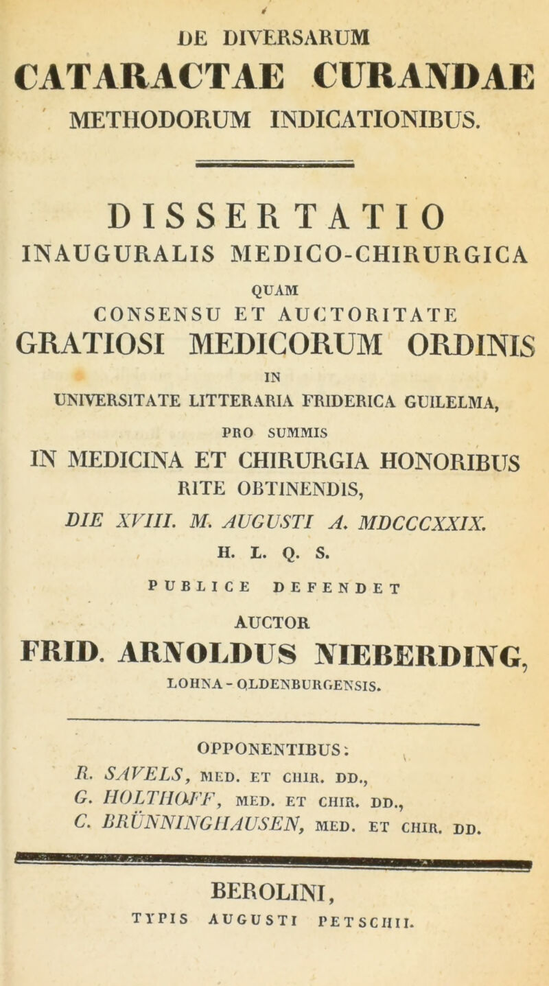 DE DIVERSARUM CATARACTAE CURANDAE METHODORUM INDICATIONIBUS. DISSER TATIO INAUGURALIS MEDICO-CHIRURGICA QUAM CONSENSU ET AUCTORITATE GRATIOSI MEDICORUM ORDINIS IN UNIVERSITATE LITTERARIA FRIDERICA GUILELMA, PRO SUMMIS IN MEDICINA ET CHIRURGIA HONORIBUS RITE OBTINENDIS, DIE XVIII. M. AUGUSTI A. MDCCCXXIX. H. L. Q. S. PUBLICE DEFENDET AUCTOR FRID. AUXOI.IH S NIEBERDING, LOHNA - QLDENBURGENSIS. OPPONENTIBUS: R. S/IVELS, MED. ET C1I1R. DD., G. HOLTIKXFF, med. et ciiir. dd., C. RRLNNING1IAUSEN, med. et chir. dd BEROLINI, TYPIS AUGUSTI PETSCIIII.