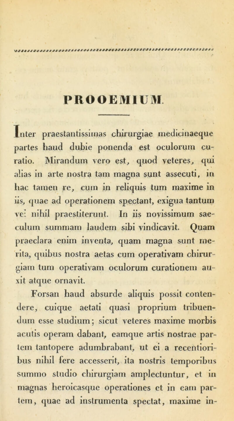 jsjj jjjjjjj 1 /J/J *TU JJ « M ni «/J /hm «VJ /«i tllrii s JJJ PROOEMIUM. Inter praestantissimas chirurgiae medicinaeque partes haud duhie ponenda est oculorum cu- ratio. Mirandum vero est, quod veteres, qui alias in arte nostra tam magna sunt assecuti, in hac tamen re, cum in reliquis tum maxime in iis, quae ad operationem spectant, exigua tantum ve: nihil praestiterunt. In iis novissimum sae- culum summam laudem sibi vindicavit. Quam praeclara enim inventa, quam magna sunt me- rita, quibus nostra aetas cum operativam chirur- giam tum operativam oculorum curationem au- xit atque ornavit. Forsan haud absurde aliquis possit conten- dere, cuique aetati quasi proprium tribuen- dum esse studium: sicut veteres maxime morbis aculis operam dabant, eamque artis nostrae par- iem tantopere adumbrabant, ut ei a recentiori- bus nihil fere accesserit, ita nostris temporibus summo studio chirurgiam amplectuntur, et in magnas hcroicasque operationes ct in eam par- tem, quae ad instrumenta spectat, maxime in-