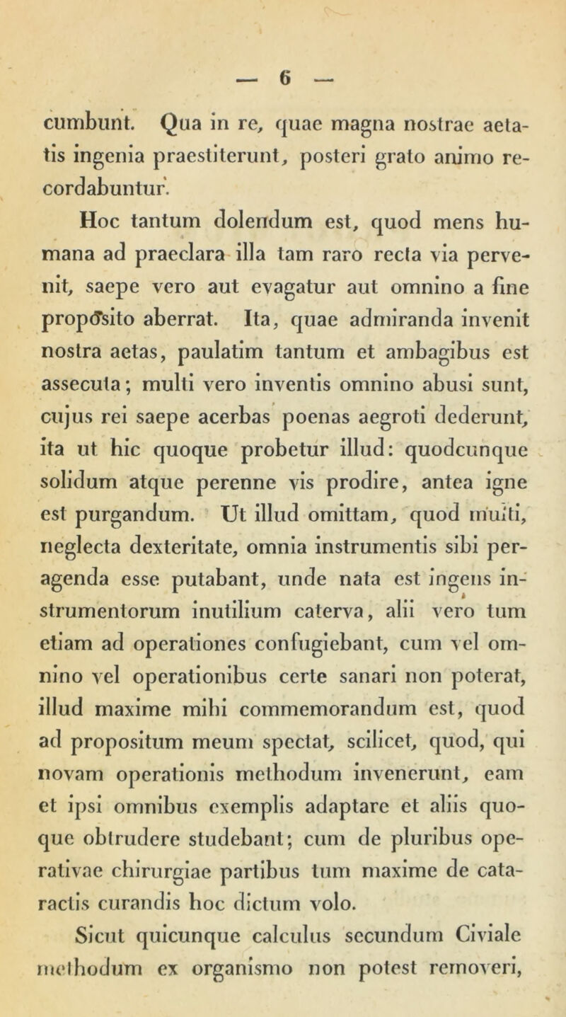 cumbunt. Qua in re, quae magna nostrae aeta- tis ingenia praestiterunt, posteri grato animo re- cordabuntur. Hoc tantum dolendum est, quod mens hu- mana ad praeclara illa tam raro recta via perve- nit, saepe vero aut evagatur aut omnino a fine proposito aberrat. Ita, quae admiranda invenit nostra aetas, paulatim tantum et ambagibus est assecuta; multi vero inventis omnino abusi sunt, cujus rei saepe acerbas poenas aegroti dederunt, ita ut hic quoque probetur illud: quodcunque solidum atque perenne vis prodire, antea igne est purgandum. Ut illud omittam, quod rriuiti, neglecta dexteritate, omnia instrumentis sibi per- agenda esse putabant, unde nata est ingens in- strumentorum inutilium caterva, alii vero tum etiam ad operationes confugiebant, cum vel om- nino vel operationibus certe sanari non poterat, illud maxime mihi commemorandum est, quod ad propositum meum spectat, scilicet, quod, qui novam operationis methodum invenerunt, eam et ipsi omnibus exemplis adaptare et aliis quo- que oblrudere studebant; cum de pluribus ope- rativae chirurgiae partibus tum maxime de cata- ractis curandis hoc dictum volo. Sicut quicunque calculus secundum Civiale methodum ex organismo non potest removeri,