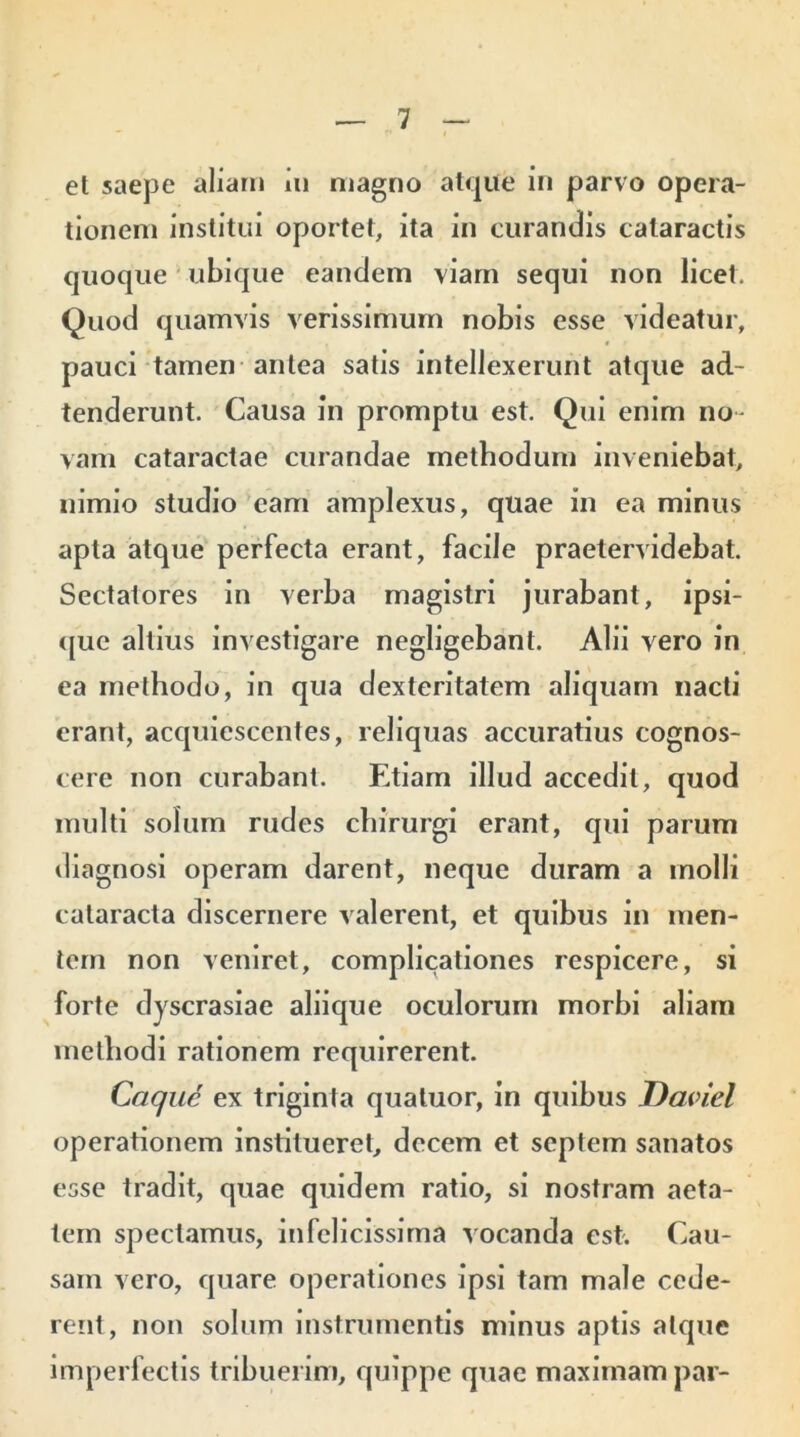 et saepe aliam in magno atque in parvo opera- tionem institui oportet, ita in curandis cataractis quoque ubique eandem viam sequi non licet. Quod quamvis verissimum nobis esse videatur, pauci tamen antea satis intellexerunt atque ad- tenderunt. Causa in promptu est. Qui enim no- vam cataractae curandae methodum inveniebat, nimio studio eam amplexus, quae in ea minus apta atque perfecta erant, facile praetervidebat. Sectatores in verba magistri jurabant, ipsi- que altius investigare negligebant. Alii vero in ea methodo, in qua dexteritatem aliquam nacti erant, acquiescentes, reliquas accuratius cognos- cere non curabant. Etiam illud accedit, quod inulti solum rudes chirurgi erant, qui parum diagnosi operam darent, neque duram a molli cataracta discernere valerent, et quibus in men- tem non veniret, complicationes respicere, si forte dyscrasiae aliique oculorum morbi aliam methodi rationem requirerent. Caque ex triginta quatuor, in quibus Daviel operationem institueret, decem et septem sanatos esse tradit, quae quidem ratio, si nostram aeta- tem spectamus, in felicissima vocanda est. Cau- sam vero, quare operationes ipsi tam male cede- rent, non solum instrumentis minus aptis atque imperfectis tribuerim, quippe quae maximam par-