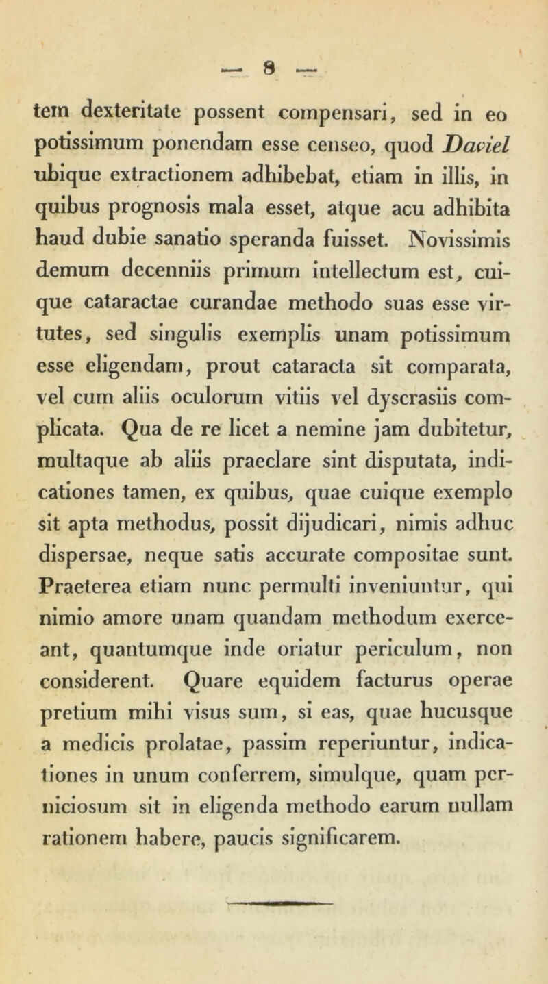 tem dexteritate possent compensari, sed in eo potissimum ponendam esse censeo, quod Daviel ubique extractionem adhibebat, etiam in illis, in quibus prognosis mala esset, atque acu adhibita haud dubie sanatio speranda fuisset. Novissimis demum decenniis primum intellectum est, cui- que cataractae curandae methodo suas esse vir- tutes, sed singulis exemplis unam potissimum esse eligendam, prout cataracta sit comparata, vel cum aliis oculorum vitiis vel dyscrasiis com- plicata. Qua de re licet a nemine jam dubitetur, multaque ab aliis praeclare sint disputata, indi- cationes tamen, ex quibus, quae cuique exemplo sit apta methodus, possit dijudicari, nimis adhuc dispersae, neque satis accurate compositae sunt. Praeterea etiam nunc permulti inveniuntur, qui nimio amore unam quandam methodum exerce- ant, quantumque inde oriatur periculum, non considerent. Quare equidem facturus operae pretium mihi visus sum, si eas, quae hucusque a medicis prolatae, passim reperiuntur, indica- tiones in unum conferrem, simulque, quam per- niciosum sit in eligenda methodo earum nullam rationem habere, paucis significarem.