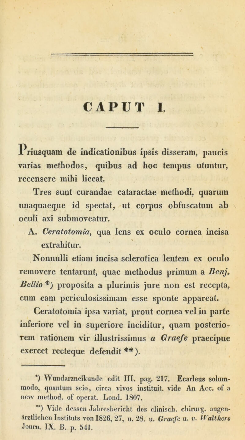 CAPUT I. Priusquam de indicationibus ipsis disseram, paucis varias methodos, quibus ad hoc tempus utuntur, recensere mihi liceat. Tres sunt curandae cataractae methodi, quarum unaquaeque id spectat, ut corpus obfuscatum ab oculi axi submoveatur. A. Ceratotomia, qua lens ex oculo cornea incisa extrahitur. Nonnulli etiam incisa sclerotica lentem ex oculo removere tentarunt, quae methodus primum a Benj. Bellio *) proposita a plurimis jure non est recepta, cum eam periculosissimam esse sponte appareat. Ceratotomia ipsa variat, prout cornea vel in parte inferiore vel in superiore inciditur, quam posterio- rem rationem vir illustrissimus a Graefe praecipue exercet recteque defendit **). *) Wundarzneilcunde edit III. pag. 217. Ecarleus solum- modo, quantum scio, circa vivos instituit, vide An Acc. of a new method. of operat. Lond. 1807. **) Vide desseu Jaliresbericlit des cliniscli. cliirurg. augen- arztlichen Instituts von 1826, 27, u. 28. u. Gracfc u. v. Walthcrs