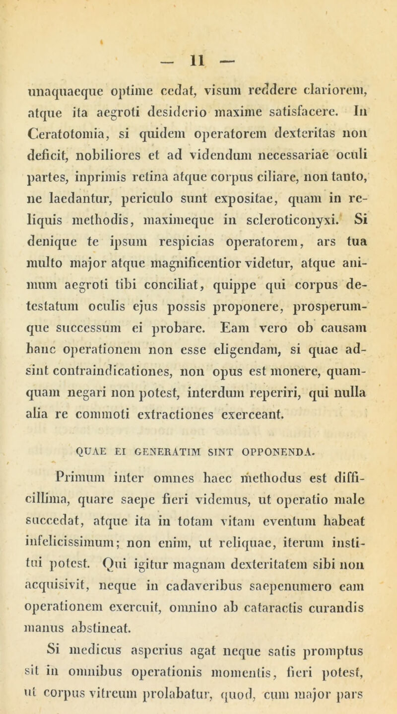 unaquaeque optime cedat, visum reddere clariorem, atque ita aegroti desiderio maxime satisfacere. In Ceratotomia, si quidem operatorem dexteritas non deficit, nobiliores et ad videndum necessariae oculi partes, inprimis retina atque corpus ciliare, non tanto, ne laedantur, periculo sunt expositae, quam in re- liquis methodis, maximeque in scleroticonyxi. Si denique te ipsum respicias operatorem, ars tua multo major atque magnificentior videtur, atque ani- mum aegroti tibi conciliat, quippe qui corpus de- testatum oculis ejus possis proponere, prosperum- que successum ei probare. Eam vero ob causam hanc operationem non esse eligendam, si quae ad- sint contraindicationes, non opus est monere, quam- quam negari non potest, interdum reperiri, qui nulla alia re commoti extractiones exerceant. QUAE EI GENERAT1M SINT OPPONENDA. Primum inter omnes haec methodus est diffi- cillima, quare saepe fieri videmus, ut operatio male succedat, atque ita in totam vitam eventum habeat infelicissimum; non enim, ut reliquae, iterum insti- tui potest. Qui igitur magnam dexteritatem sibi non acquisivit, neque in cadaveribus saepenumero eam operationem exercuit, omnino ab cataractis curandis manus abstineat. Si medicus asperius agat neque satis promptus sil in omnibus operationis momentis, fieri potest, ut corpus vitreum prolabatur, quod, cum major pars