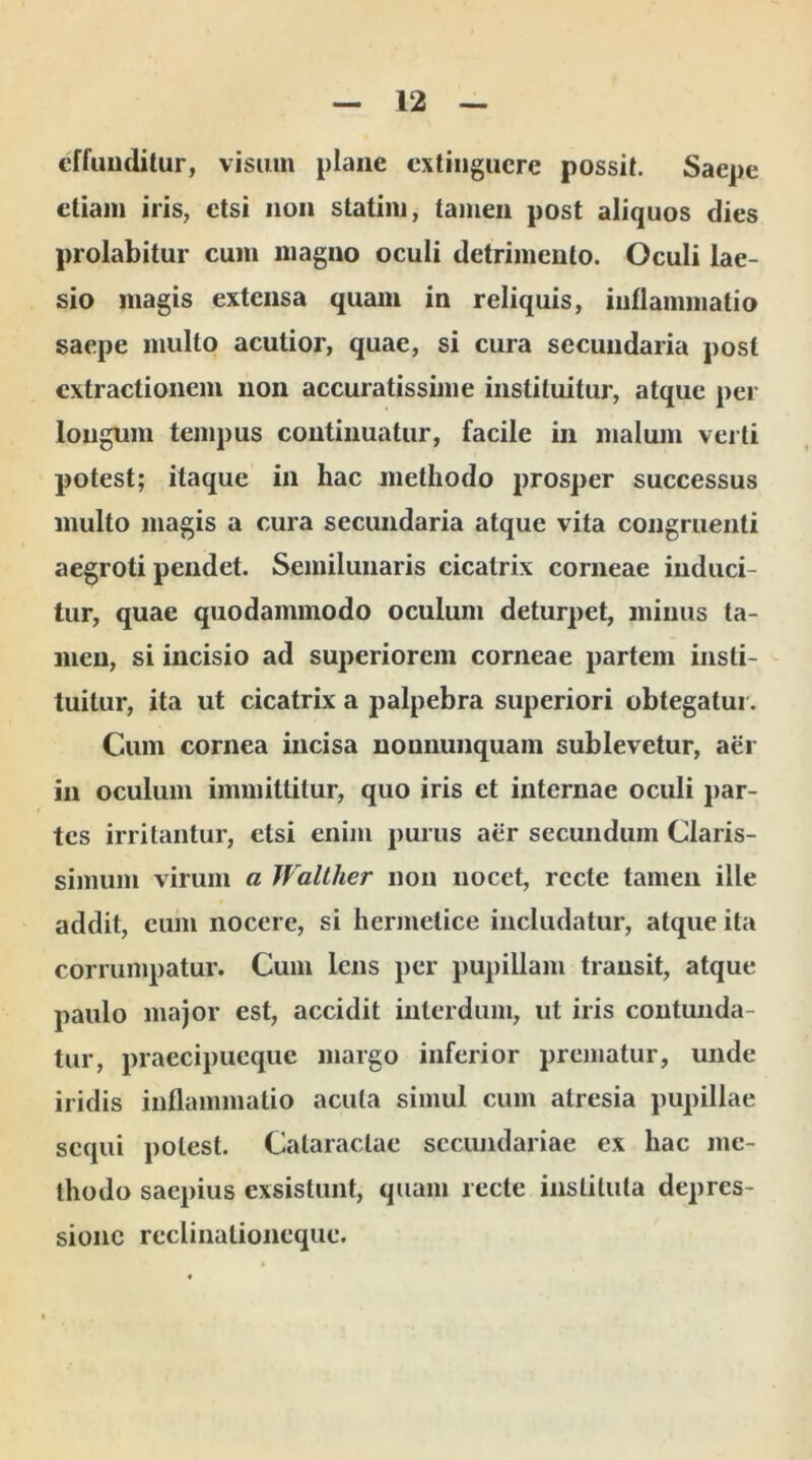 effunditur, visum plane extinguere possit. Saepe etiam iris, etsi non statim, tamen post aliquos dies prolabitur cum magno oculi detrimento. Oculi lae- sio magis extensa quam in reliquis, inflammatio saepe multo acutior, quae, si cura secundaria post extractionem non accuratissime instituitur, atque per longum tempus continuatur, facile in malum verti potest; itaque in hac methodo prosper successus multo magis a cura secundaria atque vita congruenti aegroti pendet. Semilunaris cicatrix corneae induci- tur, quae quodammodo oculum deturpet, minus ta- men, si incisio ad superiorem corneae partem insti- tuitur, ita ut cicatrix a palpebra superiori obtegatur. Cum cornea incisa noununquam sublevetur, aer in oculum immittitur, quo iris et internae oculi par- tes irritantur, etsi enim purus aer secundum Claris- simum virum a Waltlier non nocet, recte tamen ille addit, eum nocere, si hermelice includatur, atque ita corrumpatur. Cum lens per pupillam transit, atque paulo major est, accidit interdum, ut iris contunda- tur, praecipueque margo inferior prematur, unde iridis inflammatio acuta simul cum atresia pupillae sequi potest. Cataractae secundariae ex hac me- thodo saepius exsistunt, quam recte instituta depres- sione rcclinationeque.