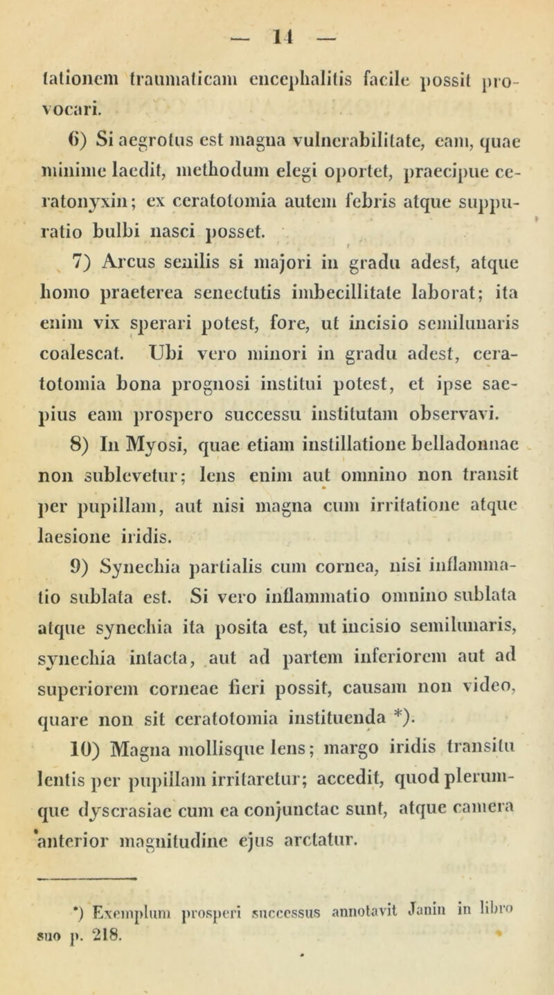 talionem traumaticam encephalitis facile possit pro- vocari. (i) Si aegrotus est magna vulnerabilitate, eam, quae minime laedit, methodum elegi oportet, praecipue ce- ratonyxin; ex ceratolomia autem febris atque suppu- ratio bulbi nasci posset. f 7) Arcus senilis si majori in gradu adest, atque homo praeterea senectutis imbecillitate laborat; ita enim vix sperari potest, fore, ut incisio semilunaris coalescat. Ubi vero minori in gradu adest, cera- totomia bona prognosi institui potest, et ipse sae- pius eam prospero successu institutam observavi. 8) In Myosi, quae etiam instillatione belladonnac non sublevetur; lens enim aut omnino non transit per pupillam, aut nisi magna cum irritatione atque laesione iridis. 9) Synechia partialis cum cornea, nisi inflamma- tio sublata est. Si vero inflammatio omnino sublata atque synechia ita posita est, ut incisio semilunaris, synechia intacta, aut ad partem inferiorem aut ad superiorem corneae fieri possit, causam non video, quare non sit ceratolomia instituenda *). 10) Magna mollisque lens; margo iridis transitu lentis per pupillam irritaretur; accedit, quod plerum- que dyscrasiae cum ea conjunctae sunt, atque camera anterior magnitudine ejus arctatur. *) Exemplum prosperi successus annotavit Janin in libro suo p. 218.