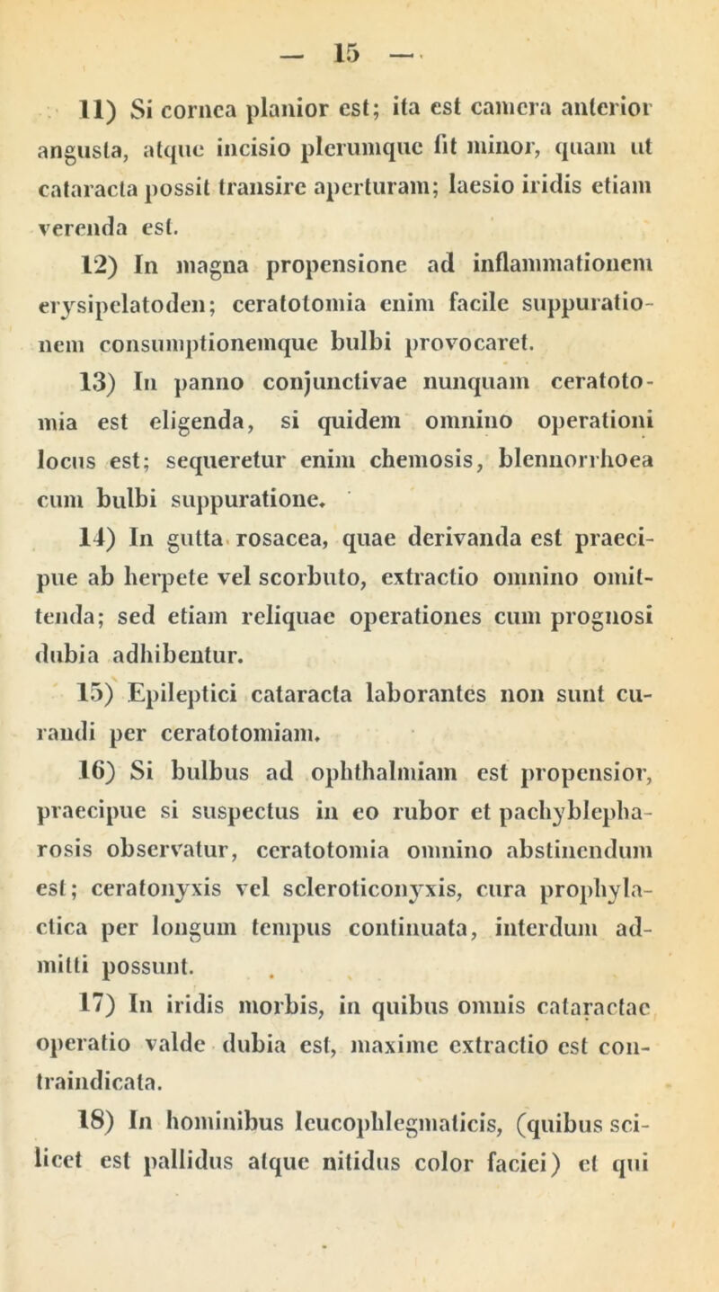 11) Si cornea planior est; ita est camera anterior angusta, atque incisio plerumque lit minor, quam ut cataracta possit transire aperturam; laesio iridis etiam verenda est. 12) In magna propensione ad inflammationem erysipelatoden; ceralolomia enim facile suppuratio- nem consumptionemque bulbi provocaret. 13) In panno conjunctivae nunquam ceratoto- mia est eligenda, si quidem omnino operationi locus est; sequeretur enim chemosis, blennorrhoea cum bulbi suppuratione. 14) In gutta rosacea, quae derivanda est praeci- pue ab herpete vel scorbuto, extractio omnino omit- tenda; sed etiam reliquae operationes cum prognosi dubia adhibentur. 15) Epileptici cataracta laborantes non sunt cu- randi per ceralotomiam. 16) Si bulbus ad ophthalmiam est propensior, praecipue si suspectus in eo rubor et pachybleplia- rosis observatur, ccratotomia omnino abstinendum est; ceratonyxis vel scleroticonyxis, cura prophyla- ctica per longum tempus continuata, interdum ad- mitti possunt. 17) In iridis morbis, in quibus omnis cataractae operatio valde dubia est, maxime extractio est con- traindicata. 18) In hominibus leucophlegmaticis, (quibus sci- licet est pallidus atque nitidus color faciei) et qui