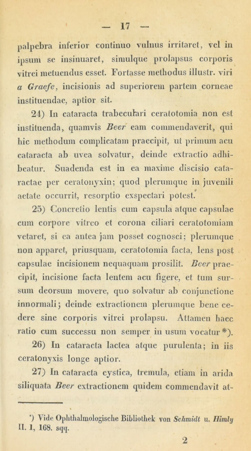 palpebra inferior continuo vulnus irritaret, vel in ipsum se insinuaret, simulque prolapsus corporis vitrei metuendus esset. Fortasse methodus illuslr. viri a Graefe, incisionis ad superiorem partem corneae instituendae, aptior sit. 21) In cataracta trabeculari ceralotomia non est instituenda, quamvis Beer eam commendaverit, qui hic methodum complicatam praecipit, ut primum acu cataracta ab uvea solvatur, deinde extractio adhi- beatur. Suadenda est iu ea maxime discisio cata- ractae per ceratonyxin; quod plerumque in juvenili 9 aetate occurrit, resorptio exspectari potest. 25) Concretio lentis cum capsula atque capsulae cum corpore vitreo et corona ciliari ceratotomiam vetaret, si ea antea jam posset cognosci; plerumque non apparet, priusquam, ceratotomia facta, lens post capsulae incisionem nequaquam prosilit. Beer prae- cipit, incisione facta lentem acu figere, et tum sur- sum deorsum movere, quo solvatur ab conjunctione innormali} deinde extractionem plerumque bene ce- dere sine corporis vitrei prolapsu. Attamen haec ratio cum successu non semper in usum vocatur *). 26) In cataracta lactea atque purulenta 5 in iis ccratonyxis longe aptior. 27) In cataracta cystica, tremula, etiam in arida siliquata Beer extractionem quidem commendavit at- *) Vide Oplithahnologische Bibliothek von Schmidt u. Himly II. 1, 168. s(jcj. 2