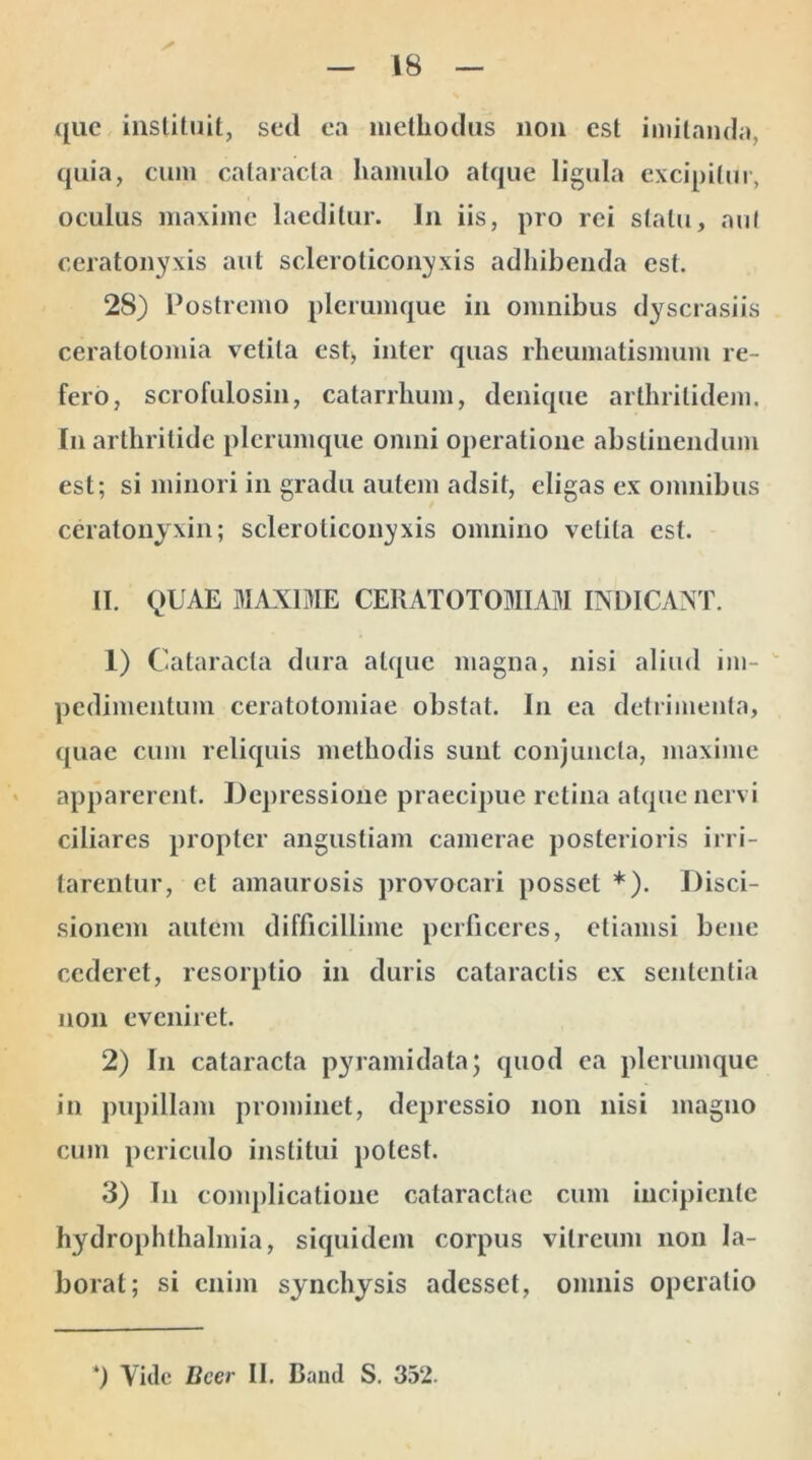 que instituit, sed ea methodus non est imitanda, quia, cum cataracta hamulo atque ligula excipitur, oculus maxime laeditur. In iis, pro rei statu, aut ceratonyxis aut scleroticonyxis adhibenda est. 28) Postremo plerumque in omnibus dyscrasiis ceratotomia vetita est, inter quas rheumatismum re- fero, scrofulosin, catarrhum, denique arthritidem. In arthritide plerumque omni operatione abstinendum est; si minori in gradu autem adsit, eligas ex omnibus ceratonyxin; scleroticonyxis omnino vetita est. II. QUAE MAXIME CERATO TOMI AM INDICANT. 1) Cataracta dura atque magna, nisi aliud im- pedimentum ceratotomiae obstat. In ea detrimenta, quae cum reliquis methodis sunt conjuncta, maxime apparerent. Depressione praecipue retina atque nervi ciliares propter angustiam camerae posterioris irri- tarentur, et amaurosis provocari posset *). Disci- sionem autem difficillime perficeres, etiamsi bene cederet, resorptio in duris cataractis ex sententia non eveniret. 2) In cataracta pyramidata; quod ea plerumque in pupillam prominet, depressio non nisi magno cum periculo institui potest. 3) In complicatione cataractae cum incipiente hydrophlhalmia, siquidem corpus vitreum non la- borat; si enim synchysis adesset, omnis operatio *) Vide Beer II. Daml S. 332.