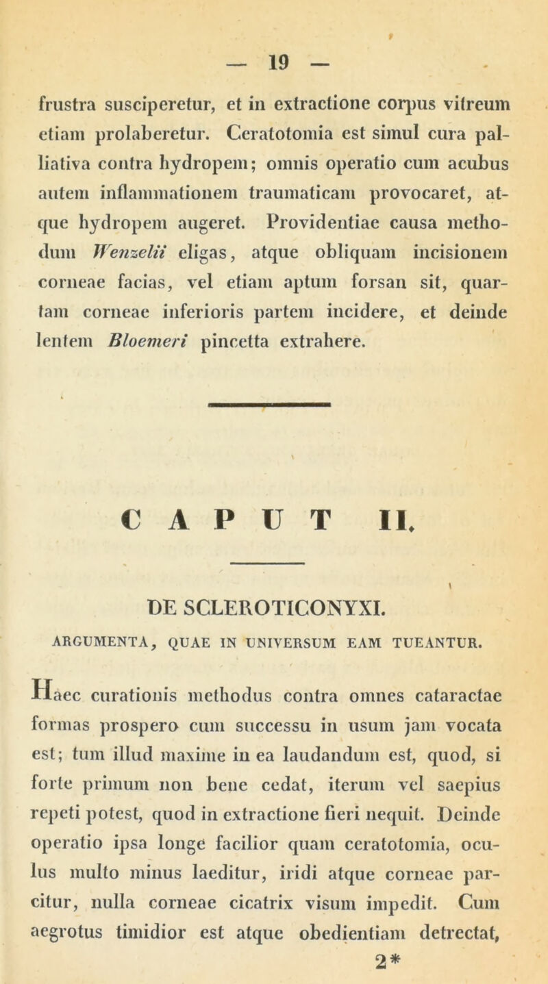 9 frustra susciperetur, et in extractione corpus vitreum etiam prolaberetur. Ceratotomia est simul cura pal- liativa contra hydropem; omnis operatio cum acubus autem inflammationem traumaticam provocaret, at- que hydropem augeret. Providentiae causa metho- dum Wenzelii eligas, atque obliquam incisionem corneae facias, vel etiam aptum forsan sit, quar- tam corneae inferioris partem incidere, et deinde lentem Bloemeri pincetta extrahere. CAPUT II. DE SCLEROTICONYXI. ARGUMENTA, QUAE IN UNIVERSUM EAM TUEANTUR. Haec curationis methodus contra omnes cataractae formas prospero cum successu in usum jam vocata est; tum illud maxime in ea laudandum est, quod, si forte primum non bene cedat, iterum vel saepius repeti potest, quod in extractione fieri nequit. Deinde operatio ipsa longe facilior quam ceratotomia, ocu- lus multo minus laeditur, iridi atque corneae par- citur, nulla corneae cicatrix visum impedit. Cum aegrotus timidior est atque obedientiam detrectat, 2*