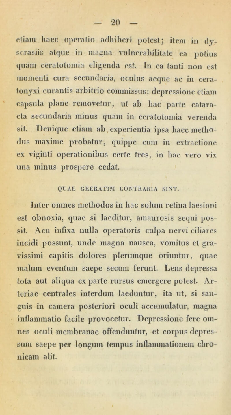 etiam haec operatio adhiberi potest; item in d3r_ scrasiis atque in magna vulnerabilitate ea potius quam ccratotomia eligenda est. In ea tanti non est momenti cura secundaria, oculus aeque ac in cera- lonyxi curantis arbitrio commissus; depressione etiam capsula plane removetur, ut ab hac parte catara- cta secundaria minus quam in ccratotomia verenda sit. Denique etiam ab, experientia ipsa haec metho- dus maxime probatur, quippe cum in extractione ex viginti operationibus certe tres, in hac vero vix una minus prospere cedat. QUAE GEERATIM CONTRARIA SINT. Inter omnes methodos in hac solum retina laesioni est obnoxia, quae si laeditur, amaurosis sequi pos- sit. Acu infixa nulla operatoris culpa nervi ciliares incidi possunt, unde magna nausea, vomitus et gra- vissimi capitis dolores plerumque oriuntur, quae malum eventum saepe secum ferunt. Lens depressa tota aut aliqua ex parte rursus emergere potest. Ar- teriae centrales interdum laeduntur, ita ut, si san- guis in camera posteriori oculi accumulatur, magna inflammatio facile provocetur. Depressione fere om- nes oculi membranae offenduntur, et corpus depres- sum saepe per longum tempus inflammationem chro- nicam alit.