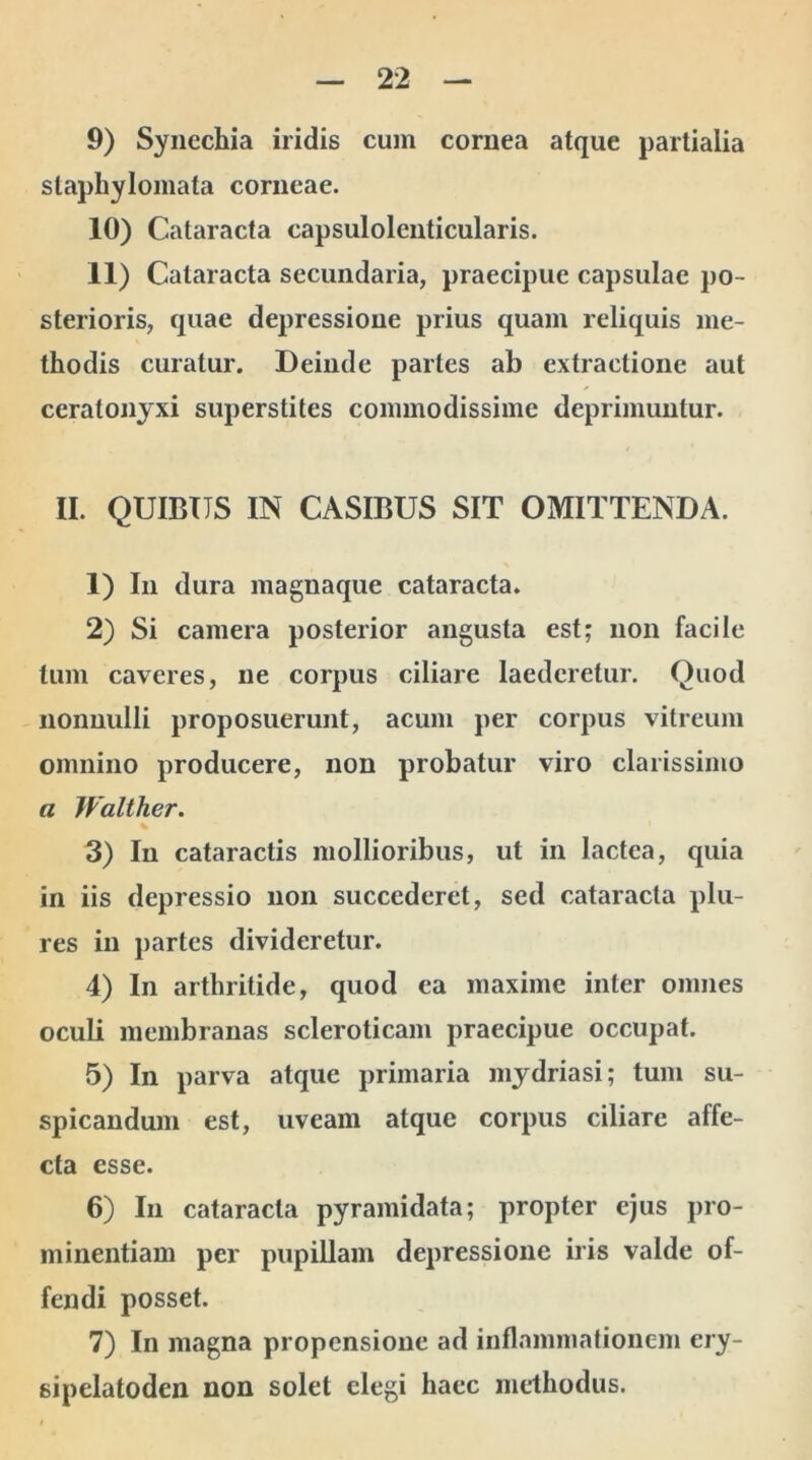 9) Synechia iridis cum cornea atque partialia slaphylomata corneae. 10) Cataracta capsulolenticularis. 11) Cataracta secundaria, praecipue capsulae po- sterioris, quae depressione prius quam reliquis me- thodis curatur. Deinde partes ab extractione aut ceralonyxi superstites commodissime deprimuntur. II. QUIBUS IN CASIBUS SIT OMITTENDA. 1) In dura magnaque cataracta. 2) Si camera posterior angusta est; non facile tum caveres, ne corpus ciliare laederetur. Quod nonnulli proposuerunt, acum per corpus vitreum omnino producere, non probatur viro clarissimo a Walther. 3) In cataractis mollioribus, ut in lactea, quia in iis depressio non succederet, sed cataracta plu- res in partes divideretur. 4) In arthritide, quod ea maxime inter omnes oculi membranas scleroticam praecipue occupat. 5) In parva atque primaria mydriasi; tum su- spicandum est, uveam atque corpus ciliare affe- cta esse. 6) In cataracta pyramidata; propter ejus pro- minentiam per pupillam depressione iris valde of- fendi posset. 7) In magna propensione ad inflammationem ery- sipelatoden non solet elegi haec methodus.