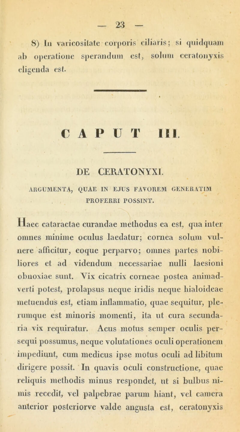 8) lii varicositate corporis ciliaris; si quidquam ab operatione sperandum est, solum ceratonyxis eligenda est. € A P U T III. DE CERATONYXI. ARGUMENTA, QUAE IN EJUS FAVOREM GENERAT1M PROFERRI POSSINT. Haec cataractae curandae methodus ea est, qua inter omnes minime oculus laedatur; cornea solum vul- nere afficitur, eoque perparvo; omnes partes nobi- liores et ad videndum necessariae nulli laesioni obnoxiae sunt. Vix cicatrix corneae postea animad- verti potest, prolapsus neque iridis neque hialoideae metuendus est, etiam inflammatio, quae sequitur, ple- rumque est minoris momenti, ita ut cura secunda- ria vix requiratur. Acus motus semper oculis per- sequi possumus, neque volutationes oculi operationem impediunt, cum medicus ipse motus oculi ad libitum dirigere possit. In quavis oculi constructione, quae reliquis methodis minus respondet, ut si bulbus ni- mis recedit, vel palpebrae parum hiant, vel camera anterior poslcriorve valde angusta est, ceratonyxis