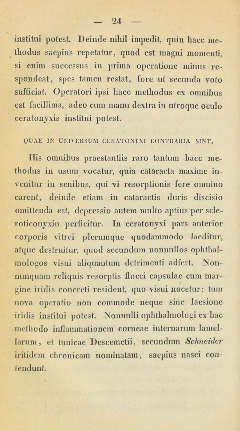 institui potest. Deinde nihil impedit, quin haec me- thodus saepius repetatur, quod est magni momenti, si enim successus in prima operatione minus re- spondeat, spes tamen restat, fore ut secunda voto sufficiat. Operatori ipsi haec methodus ex omnibus est facillima, adeo cum manu dextra in utroque oculo cerat onyxis institui potest. QUAE IN UNIVERSUM CERATONYXI CONTRARIA SINT. His omnibus praestantiis raro tantum haec me- thodus in usum vocatur, quia cataracta maxime in- venitur in senibus, qui vi resorptionis fere omnino carent^ deinde etiam in cataractis duris discisio omittenda est, depressio autem multo aptius per scle- roticonyxin perficitur. I11 ceratonyxi pars anterior corporis vitrei plerumque quodammodo laeditur, atque destruitur, quod secundum nonnullos ophthal- mologos visui aliquantum detrimenti adfert. Non- nunquam reliquis resorptis flocci capsulae cum mar- gine iridis concreti resident, quo visui nocetur; tum nova operatio non commode neque sine laesione iridis institui potest. Nonnulli ophthalmologi ex hac methodo inflammationem corneae internarum lamel- larum, et tunicae Descemelii, secundum Schneider ii itidem chronicam nominatam, saepius nasci con- tendunt.