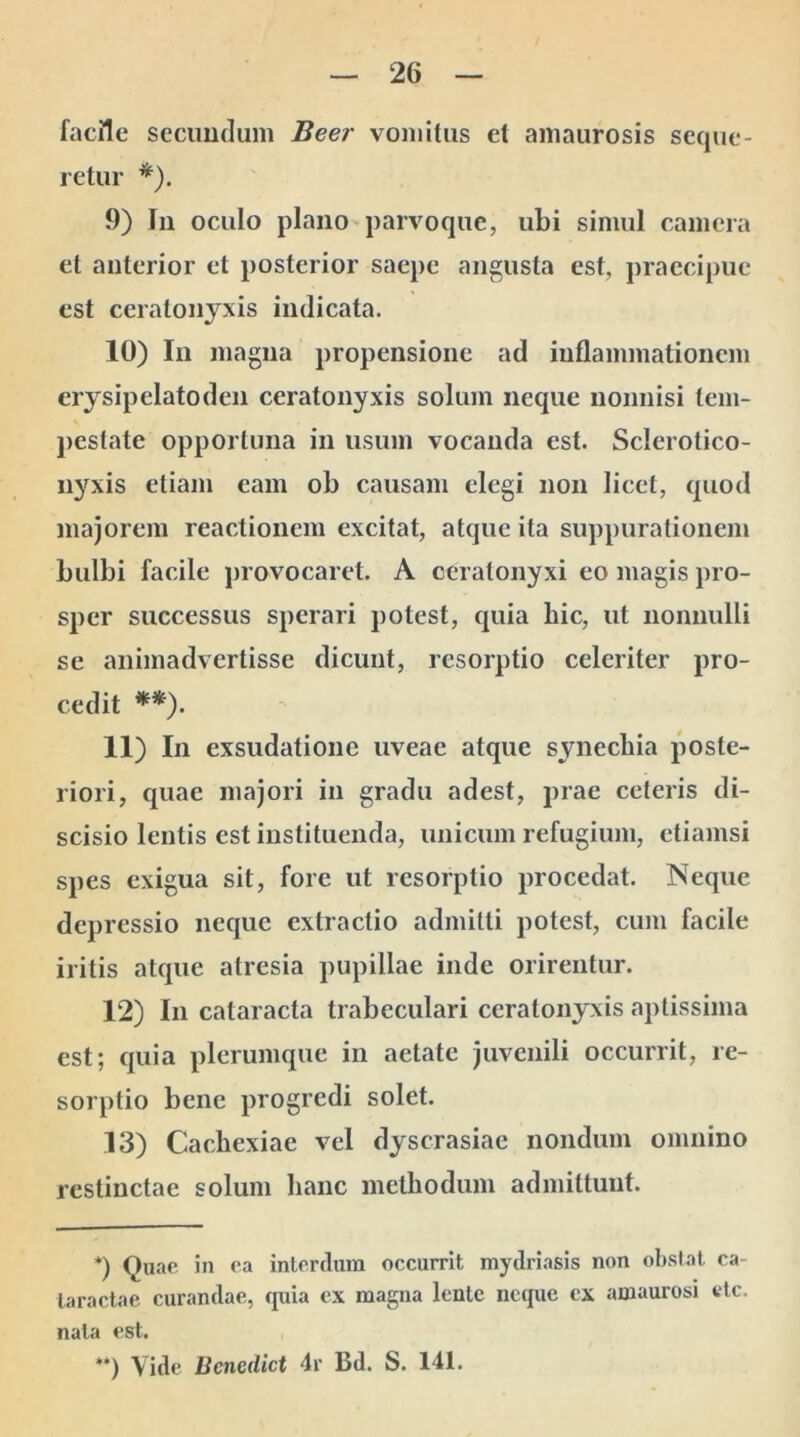 facile secundum Beer vomitus et amaurosis seque- retur *). 9) Jn oculo plano parvoque, ubi simul camera et anterior et posterior saepe angusta est, praecipue est ceratonyxis indicata. 10) In magna propensione ad inflammationem erysipelatoden ceratonyxis solum neque nonnisi tem- pestate opportuna in usum vocanda est. Sclerotico- nyxis etiam eam ob causam elegi non licet, quod majorem reactionem excitat, atque ita suppurationem bulbi facile provocaret. A ceralonyxi eo magis pro- sper successus sperari potest, quia hic, ut nonnulli se animadvertisse dicunt, resorptio celeriter pro- cedit **). 11) In exsudatione uveae atque synechia poste- riori, quae majori in gradu adest, prae ceteris di- scisio lentis est instituenda, unicum refugium, etiamsi spes exigua sit, fore ut resorptio procedat. Neque depressio neque extractio admitti potest, cum facile iritis atque atresia pupillae inde orirentur. 12) In cataracta trabeculari ceratonyxis aptissima est; quia plerumque in aetate juvenili occurrit, re- sorptio bene progredi solet. 13) Cachexiae vel dyscrasiae nondum omnino restinctae solum hanc methodum admittunt. *) Quae in ea interdum occurrit mydriasis non obstat ca- taractae curandae, quia ex magna lente neque cx amaurosi etc. nata est. **) Vide lienediet 4r Bd. S. 141.