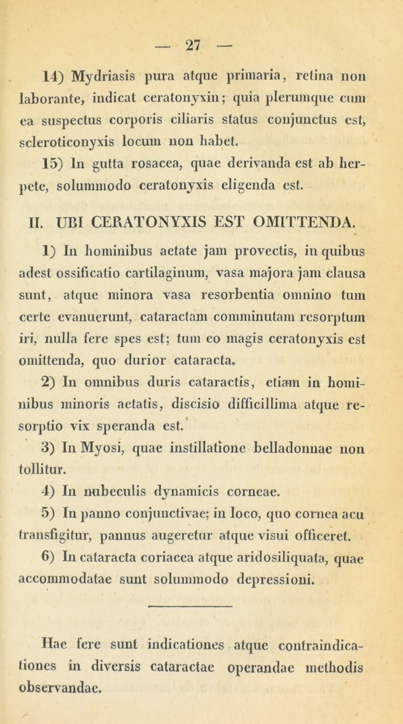 14) Mydriasis pura atque primaria, retina non laborante, indicat ceratonyxin; quia plerumque cum ea suspectus corporis ciliaris status conjunctus est, scleroticonyxis locum non habet. 15) ln gutta rosacea, quae derivanda est ab her- pete, solummodo ceratonyxis eligenda est. II. UBI CERATONYXIS EST OMITTENDA. 1) In hominibus aetate jam provectis, in quibus adest ossificatio cartilaginum, vasa majora jam clausa sunt, atque minora vasa resorbentia omnino tum certe evanuerunt, cataractam comminutam resorptum iri, nulla fere spes est; tum eo magis ceratonyxis est omittenda, quo durior cataracta. 2) In omnibus duris cataractis, etiam in homi- nibus minoris aetatis, discisio difficillima atque re- sorptio vix speranda est. 3) In Myosi, quae instillatione belladonnae non tollitur. 4) In nubeculis dynamicis corneae. 5) In panno conjunctivae; in loco, quo cornea acu transfigitur, pannus augeretur atque visui officeret. 6) In cataracta coriacea atque aridosiliquata, quae accommodatae sunt solummodo depressioni. Hae fere sunt indicationes atque contraindica- tiones in diversis cataractae operandae methodis observandae.