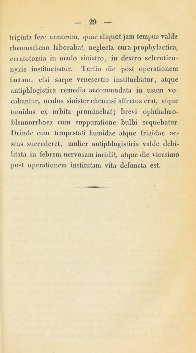 triginta fere annorum, quae aliquot jam tempus valde rheumatismo laborabat, neglecta cura prophylactica, ceratotomia in oculo sinistro, in dextro sclerotico- nyxis instituebatur. Tertio die post operationem factam, etsi saepe venesectio instituebatur, atque antiphlogistica remedia accommodata in usum vo- cabantur, oculus sinister chemosi affectus erat, atque tumidus ex orbita prominebat} brevi ophthalmo- blennorrhoea cum suppuratione bulbi sequebatur. Deinde cum tempestati humidae atque frigidae ae- stus succederet, mulier antiphlogisticis valde debi- litata in febrem nervosam incidit, atque die vicesimo post operationem institutam vita defuncta est.