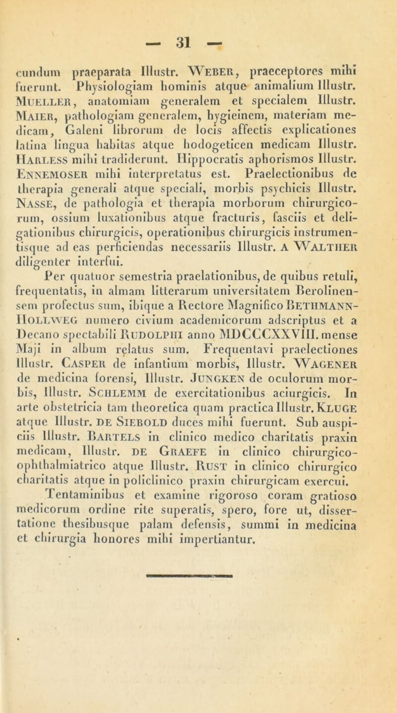 eundum praeparata Illustr. Weber, praeceptores mihi fuerunt. Physiologiam hominis atque animalium Illustr. Mueller, anatomiam generalem et specialem Illustr. Maier, pathologiam generalem, liygieinem, materiam me- dicam, Galeni librorum de locis affectis explicationes latina lingua habitas atque hodogeticen medicam Illustr. Harless mihi tradiderunt. Hippocratis aphorismos Illustr. EnTsEMOSER mihi interpretatus est. Praelectionibus de therapia generali atque speciali, morbis psychicis Illustr. Nasse, de pathologia et therapia morborum chirurgico- rum, ossium luxationibus atque fracturis, fasciis et deli- gationibus chirurgicis, operationibus chirurgicis instrumen- tisque ad eas perficiendas necessariis Illustr. A Waltjier diligenter interfui. Per quatuor semestria praelationibus, de quibus retuli, frequentatis, in almam litterarum universitatem Berolinen- sem profectus sum, ibique a Rectore Magnifico Bethmann- IiOLLWEG numero civium academicorum adseriptus et a Decano spectabili 1\udolpiii anno MDCCCXXVIII. mense Maji in album relatus sum. Frequentavi praelectiones Illustr. Casper de infantium morbis, Illustr. XVagener de medicina lorensi, Illustr. Jltngken de oculorum mor- bis, Illustr. Sciilemm de exercitationibus aciurgicis. In arte obstetricia tam theorclica quam practica Illustr. Kluge atque Illustr. de Siebold duces mihi fuerunt. Sub auspi- ciis Illustr. Bartels in clinico medico charitatis praxin medicam, Illustr. DE Graefe in clinico chirurgico- ophthalmiatrico atque Illustr. 1\UST in clinico chirurgico charitatis atque in policlinico praxin chirurgicam exercui. Tentaminibus et examine rigoroso coram gratioso medicorum ordine rite superatis, spero, fore ut, disser- tatione thesibusque palam defensis, summi in medicina et chirurgia honores mihi impertiantur.