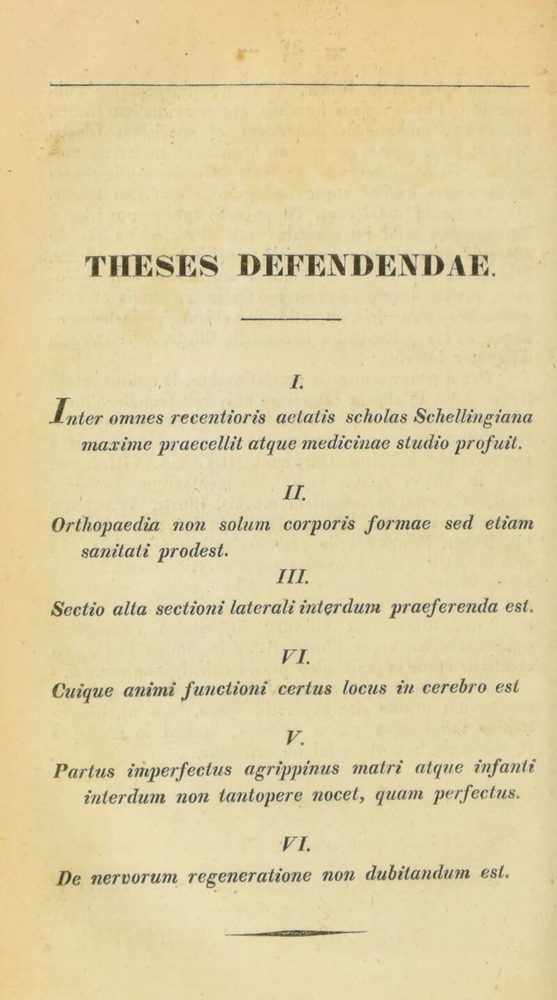 THESES DEFENDENDAE. i. Inter omnes recentioris aetatis scholas Schellingiana maxime praecellit atque medicinae studio profuit. II. Orthopaedia non solum corporis formae sed etiam sanitati prodest. III. Sectio alta sectioni laterali interdum praeferenda est. VI. Cuique animi functioni certus locus in cerebro est V. Partus imperfectus agrippinus matri atque infanti interdum non tantopere nocet, quam perfectus. VI. De nervorum regeneratione non dubitandum est.