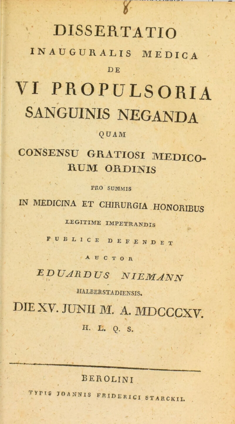 V dissertatio INAUGURALIS MEDICA ' de 0 . VI propulsoria SANGUINIS NEGANDA QUAM CONSENSU GRATIOSI MEDICO- RUM ORDINIS I , ' ruo summis IN MEDICINA ET CHIRURGIA HONORIBUS 1 ' ‘ LEGITIME IMPETRANDIS \ • PUBLICE DEFENDET - / auctor -E D UAR D US NI EM AN N halberstadiensis. r)IE XY. JUNII M. A. MDCCCXy. H. L. Q. S. / » X 1 * - , \ • M • - - ^ berolini