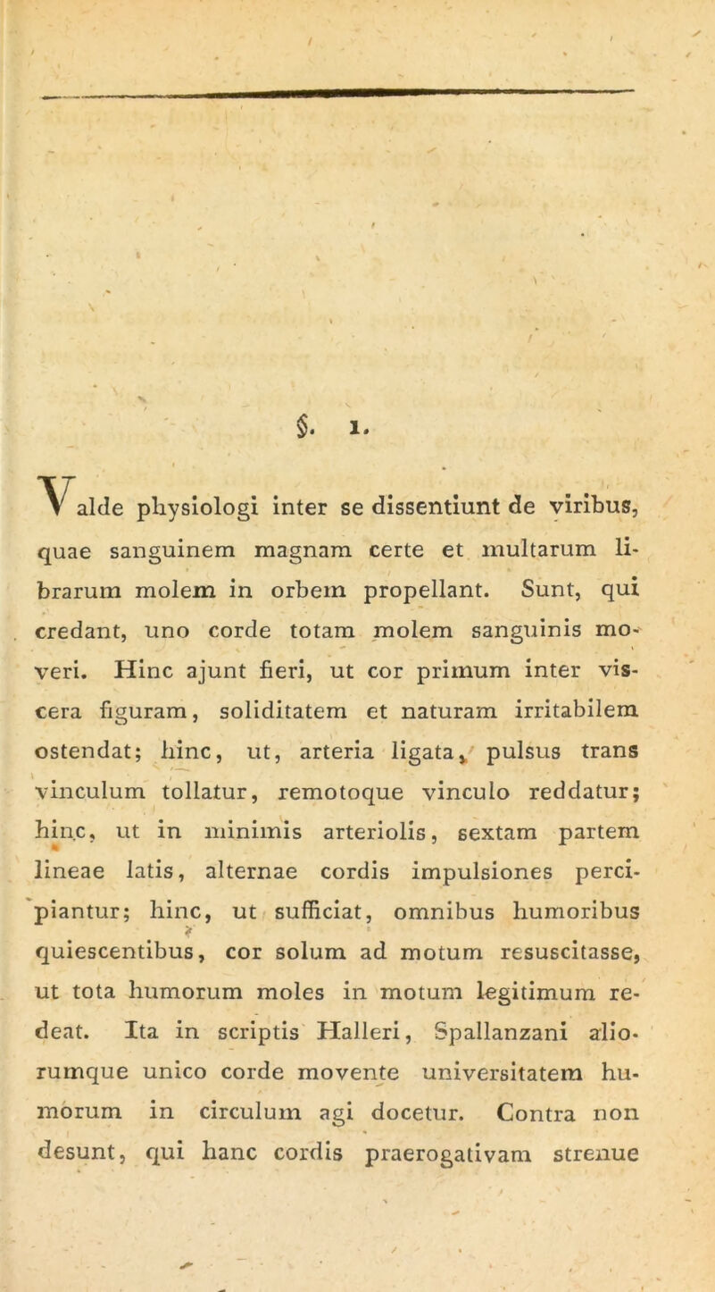 Valde pliysiologi inter se dissentiunt de viribus, quae sanguinem magnam certe et inultarum li- brarum molem in orbem propellant. Sunt, qui credant, uno corde totam molem sanguinis mo- veri. Hinc ajunt fieri, ut cor primum inter vis- cera figuram, soliditatem et naturam irritabilem ostendat; hinc, ut, arteria ligata*' pulsus trans vinculum tollatur, remotoque vinculo reddatur; hinc, ut in minimis arteriolis, sextam partem lineae latis, alternae cordis impulsiones perci- piantur; hinc, ut sufficiat, omnibus humoribus quiescentibus, cor solum ad motum resuscitasse, ut tota humorum moles in motum legitimum re- deat. Ita in scriptis Halleri, Spallanzani alio- rumque unico corde movente universitatem hu- morum in circulum agi docetur. Contra non desunt, qui hanc cordis praerogativam strenue