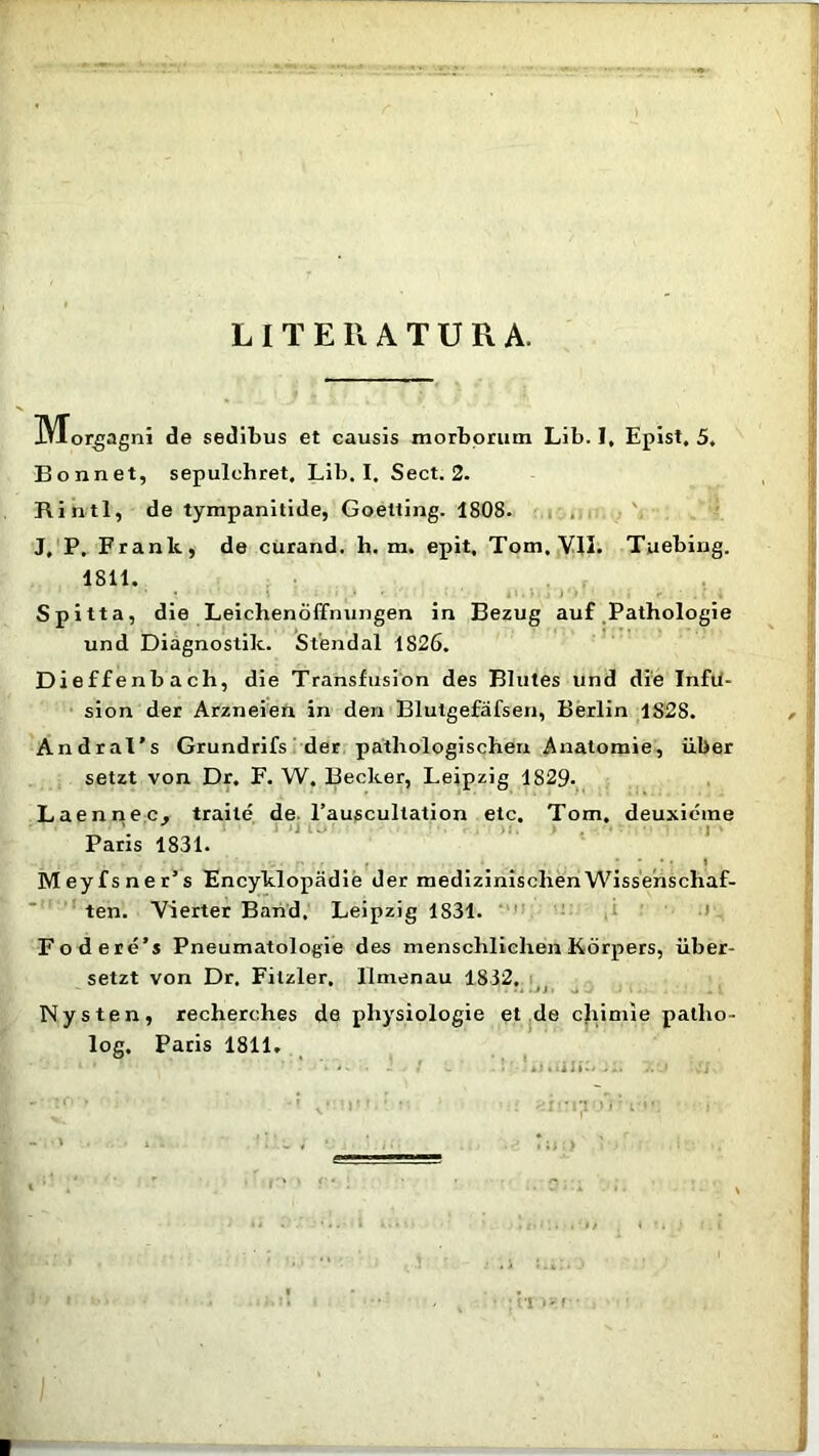 L I T E R A T U R A. IMorgagni de sedibus et causis morborum Lib. I, Epist, 5, Bonnet, sepulchret, Lib. I. Sect. 2. Rintl, de tympanitide, Goetting. 1808. J, P. Franlt, de curand. h. m. epit, Tom, VII. Tuebirig. 1811. Spitta, die Leichenoffnungen in Bezug auf Pathologie und Diagnostik. Stendal 1826. Dieffenbach, die Transfusion des Blutes und die Infu- sion der Arzneien in den Blutgefafsen, Berlin 1828. AndraTs Grundrifs der pathologischen Anatomie, uber setzt von Dr. F. W. Becker, Leipzig 1829. Laennec. traile de 1’auscultation etc. Tom. deuxicme Paris 1831. • - 1 Meyfsner’s Encyklopadie der medizinisclienWissenscliaf- ten. Yierter Band, Leipzig 1831. Fodere’s Pneumatologie des mensclilichen Korpers, iiber- setzt von Dr. Fitzler, llmenau 1832. . n, . Nysten, recherches de physiologie el de chimie patlio- log, Paris 1811.