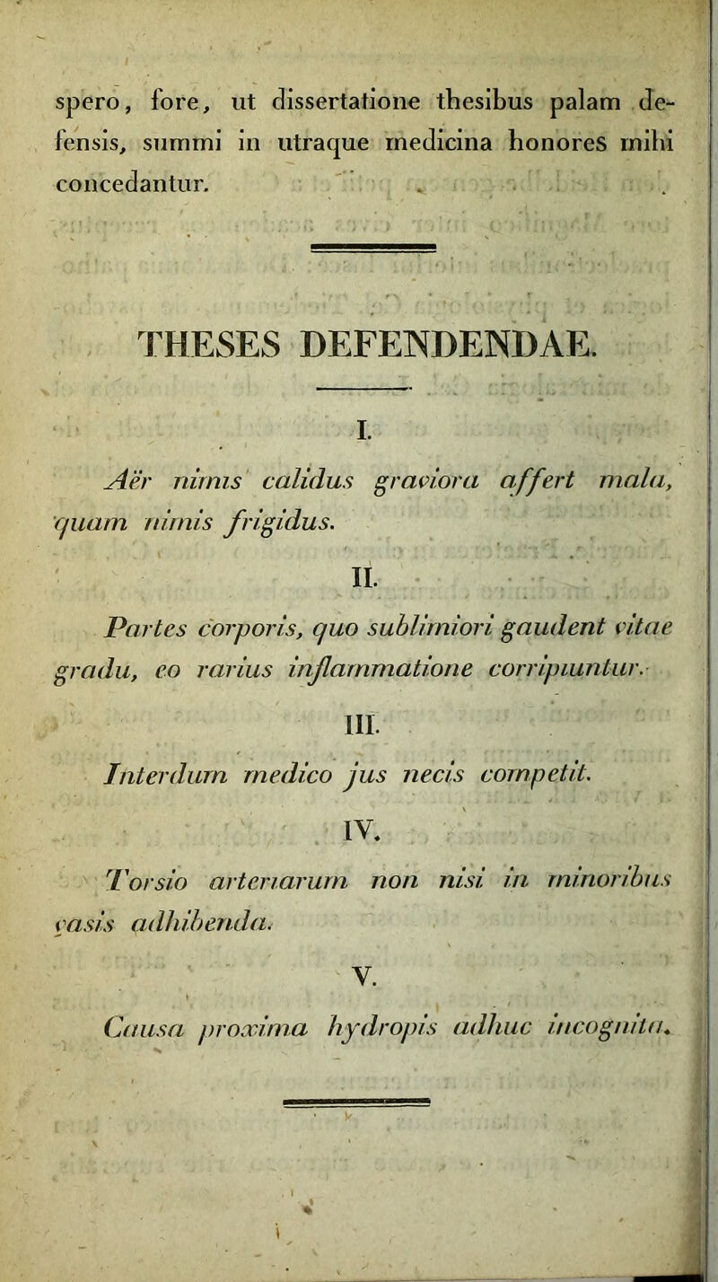 spero, fore, ut dissertatione thesibus palam de- fensis, summi in utraque medicina honores mihi concedantur. . THESES DEFENDENDAE. i. Aer nimis calidus graviora affert mala, quam nimis frigidus. II. Partes corporis, quo sublimiori gaudent vitae gradu, eo rarius inf animatione corripiuntur. III. Interdum medico jus necis competit. IV. Torsio arteriarum non nisi, in minoribus vasis adhibenda. V. Causa proxima hydropis adhuc incognita. t