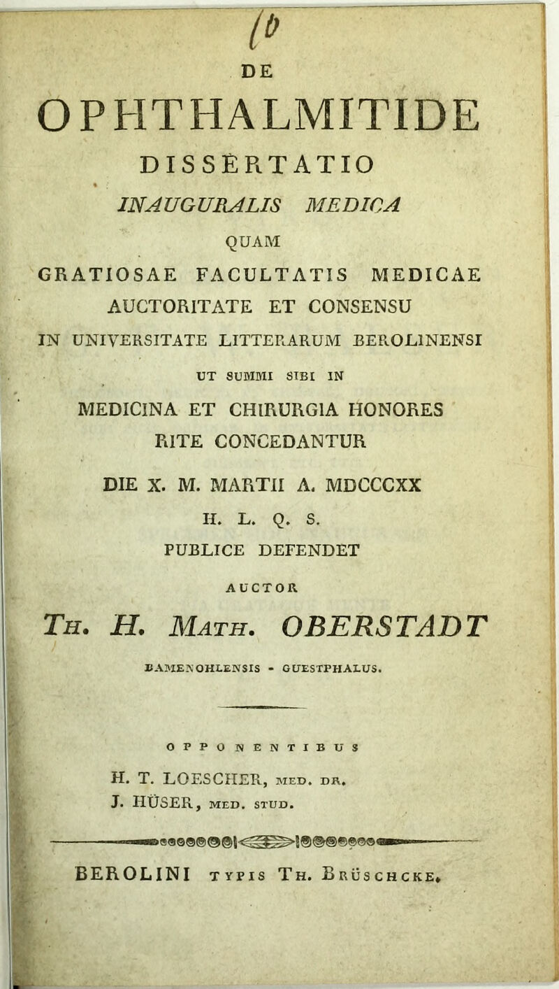 DE OPHTHALMITIDE DISSERTATIO IN A UG URALIS MEDICA QUAM GRATIOSAE FACULTATIS MEDICAE AUCTORITATE ET CONSENSU IN UNIVERSITATE LITTERARUM BEROL1NENSI UT SUMMI SIBI IN MEDICINA ET CHIRURGIA HONORES RITE CONCEDANTUR DIE X. M. MARTII A. MDCCCXX H. L. Q. S. PUBLICE DEFENDET AUCTOR. Th. H. Math. OBERSTADT BAME.NOHLENSIS - GUESTPHALUS. OPPONENTIBUS H. T. LOESCIIER, med. dr. J. HUSER, MED. STUD. ■■■aeaee® ® «■»— BEROLINI typis Th. Bruschcke»