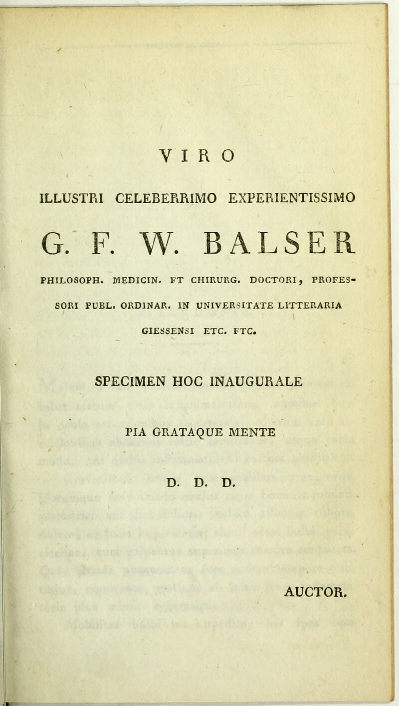 VIRO ILLUSTRI CELEBERRIMO EXPERIENTISSIMO G. F. W. BALSER PHILOSOPH. MEDICIN. FT CHIRURG. DOCTORI, PROFES- SORI PUBL. ORDINAR. IN UNIVERSITATE LITTERARIA ! GIESSENSI ETC. FTC. SPECIMEN HOC INAUGURALE PIA GRATAQUE MENTE D. D. D. AUCTOR.