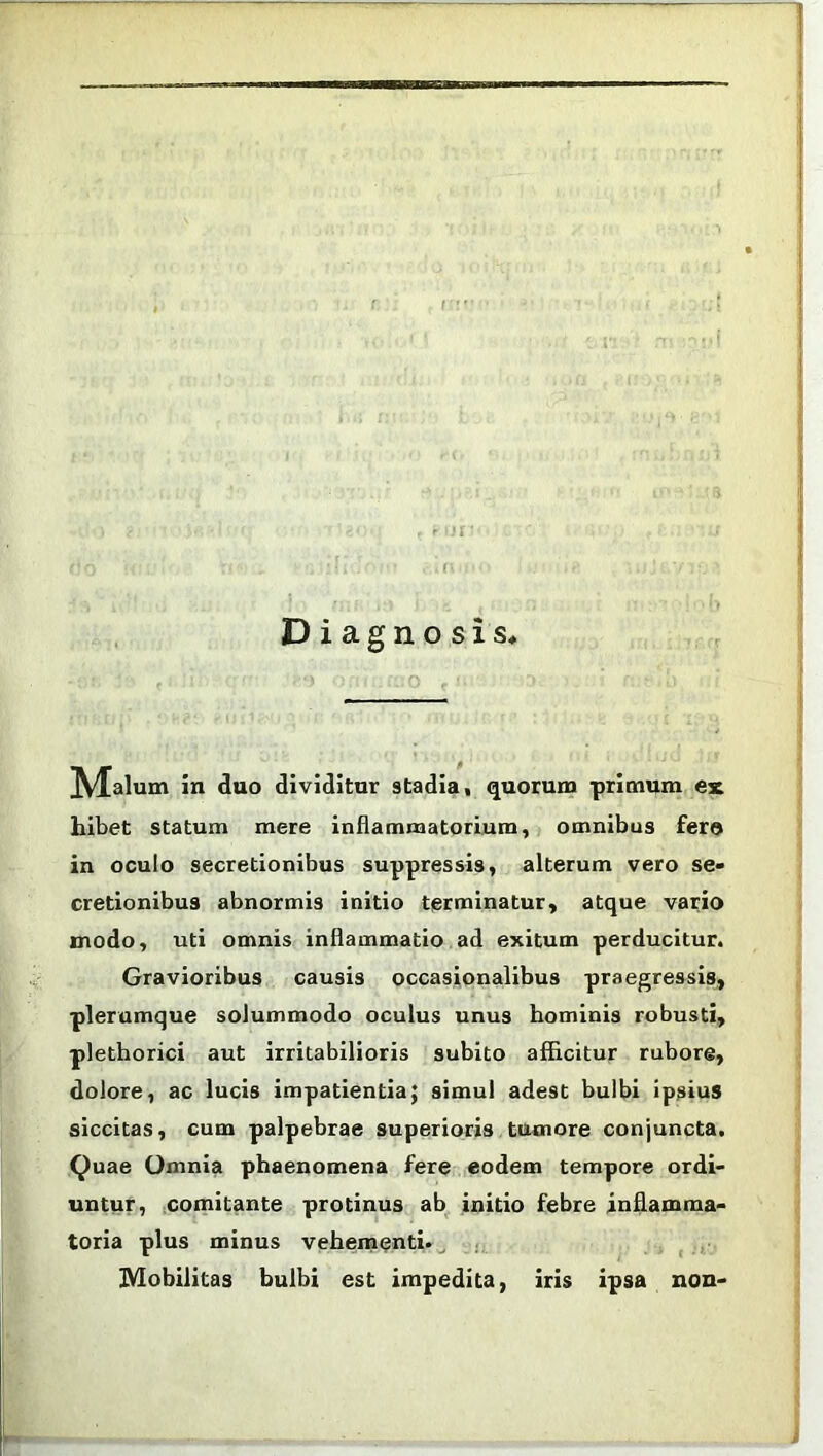 Diagnosis IVfalum in cluo dividitur stadia, quorum primum ex hibet statum mere inflammatorium, omnibus fero in oculo secretionibus suppressis, alterum vero se- cretionibus abnormis initio terminatur, atque vario modo, uti omnis inflammatio ad exitum perducitur. Gravioribus causis occasionalibus praegressis, plerumque solummodo oculus unus hominis robusti, plethorici aut irritabilioris subito afficitur rubore, dolore, ac lucis impatientia; simul adest bulbi ipsius siccitas, cum palpebrae superioris tumore conjuncta. Quae Omnia phaenomena fere eodem tempore ordi- untur, comitante protinus ab initio febre inflamma- toria plus minus vehementi. Mobilitas bulbi est impedita, iris ipsa non-