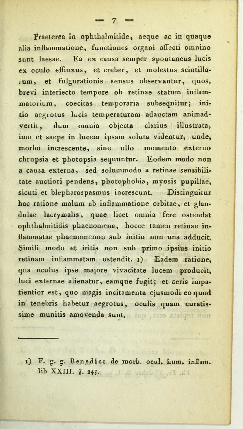 Praeterea in ophthalmitide, aeque ac in quaque alia inflammatione, functiones organi affecti omnino sunt laesae. Ea ex causa semper spontaneus lucis ex oculo effluxus, et creber, et molestus scintilla- rum, et fulgurationis sensus observantur, quos, brevi interiecto tempore ob retinae statum inflam- matorium, coecitas temporaria subsequitur; ini- tio aegrotus lucis temperaturam adauctam animad- vertit, dum omnia objecta clarius illustrata, imo et saepe in lucem ipsam soluta videntur, unde, morbo increscente, sine ullo momento externo chrupsia et photopsia sequuntur. Eodem modo non a causa externa, sed solummodo a retinae sensibili- tate auctiori pendens, pbotophobia, myosis pupillae, sicuti et blepharospasmus increscunt. Distinguitur hac ratione malum ab inflammatione orbitae, et glan- dulae lacrymalis, quae licet omnia fere ostendat ophthalmitidis phaenomena, hocce tamen retinae in- flammatae phaenomenon sub initio non una adducit. Simili modo et iritis non sub primo ipsius initio retinam inflammatam ostendit, i) Eadem ratione, qua oculus ipse majore vivacitate lucem producit, luci externae alienatur, eamque fugit; et aeris impa- tientior est, quo magis incitamenta ejusmodi eo quod in tenebris habetur aegrotus, oculis quam curatis- sime munitis amovenda sunt. 0 F. g. g. Benedict de morb. ocul, hum, inflam. lib XXIII. *4f.