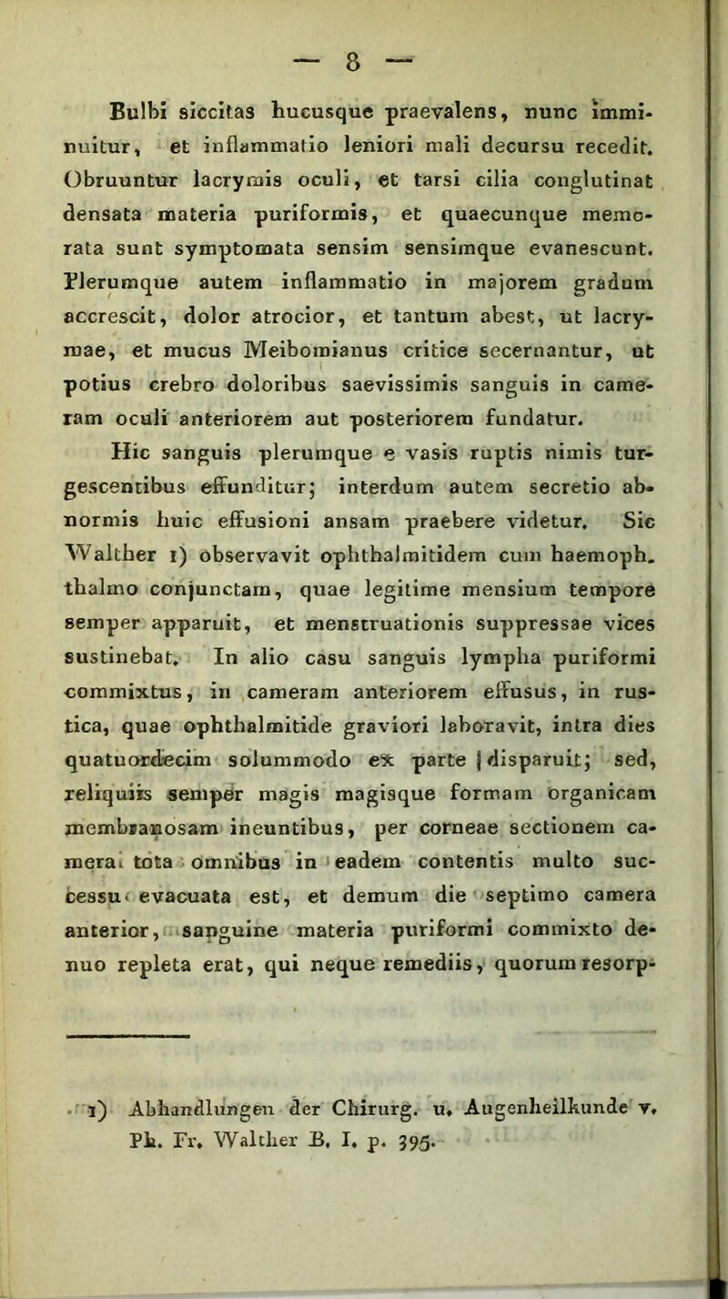 Bulbi siccitas hucusque praevalens, nunc immi- nuitur, et inflammatio leniori mali decursu recedit. Obruuntur lacrymis oculi, et tarsi cilia conglutinat densata materia puriformis, et quaecunque memo- rata sunt symptomata sensim sensimque evanescunt. Plerumque autem inflammatio in majorem gradum accrescit, dolor atrocior, et tantum abest, ut lacry- roae, et mucus Meibomianus critice secernantur, ut potius crebro doloribus saevissimis sanguis in came- ram oculi anteriorem aut posteriorem fundatur. Hic sanguis plerumque e vasis ruptis nimis tur- gescentibus effunditur; interdum autem secretio ab- normis huic effusioni ansam praebere videtur. Sic Walther i) observavit ophthalmitidem cum haemoph. thalino conjunctam, quae legitime mensium tempore semper apparuit, et menstruationis suppressae vices sustinebat. In alio casu sanguis lympha puriformi commixtus, in cameram anteriorem effusus, in rus- tica, quae ophthalmitide graviori laboravit, intra dies quatuordecim solummodo ex parte j disparuit; sed, reliquiis semper magis magisque formam organicam membranosam ineuntibus, per corneae sectionem ca- merai tota omnibus in eadem contentis multo suc- cessu- evacuata est, et demum die septimo camera anterior, sanguine materia puriformi commixto de- nuo repleta erat, qui neque remediis, quorumresorp- l) Abhandlnngen der Chirurg. u. Augenheilkunde v, Ph. Fr, Walther B, I. p. 395.