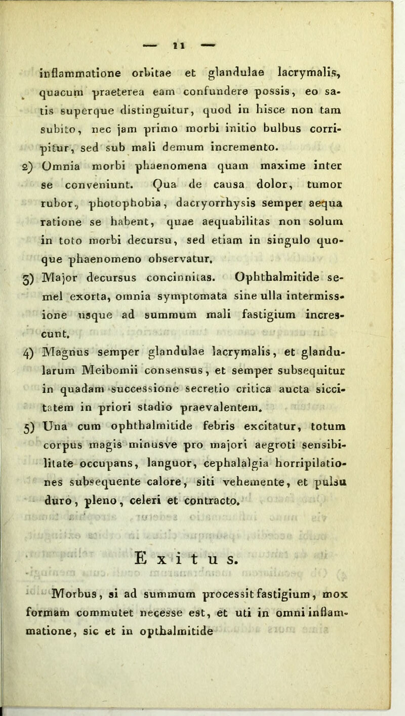 inflammatione orbitae et glandulae lacrymalis, quacum praeterea eam confundere possis, eo sa- tis superque distinguitur, quod in hisce non tam subito, nec jam primo morbi initio bulbus corri- pitur, sed sub mali demum incremento. 2) Omnia morbi phaenomena quam maxime inter se conveniunt. Qua de causa dolor, tumor rubor., photophobia, dacryorrhysis semper aequa ratione se habent, quae aequabilitas non solum in toto morbi decursu, sed etiam in singulo quo- que phaenomeno observatur, 3) Major decursus concinnitas. Ophthalmitide se- mel exorta, omnia symptomata sine ulla intermiss* ione usque ad summum mali fastigium incres- cunt. 4) Magnus semper glandulae lacrymalis, et glandu- larum Meibomii consensus, et semper subsequitur in quadam successione secretio critica aucta sicci- tatem in priori stadio praevalentem. 5) Una cum ophthalmitide febris excitatur, totum corpus magis minusve pro majori aegroti sensibi- litate occupans, languor, cephalalgia horripilatio- nes subsequente calore, siti vehemente, et pulsa duro, pleno, celeri et contracto. Exitus. Morbus, si ad summum processit fastigium, mox formam commutet necesse est, et uti in omni inflam- matione, sic et in opthalmitide