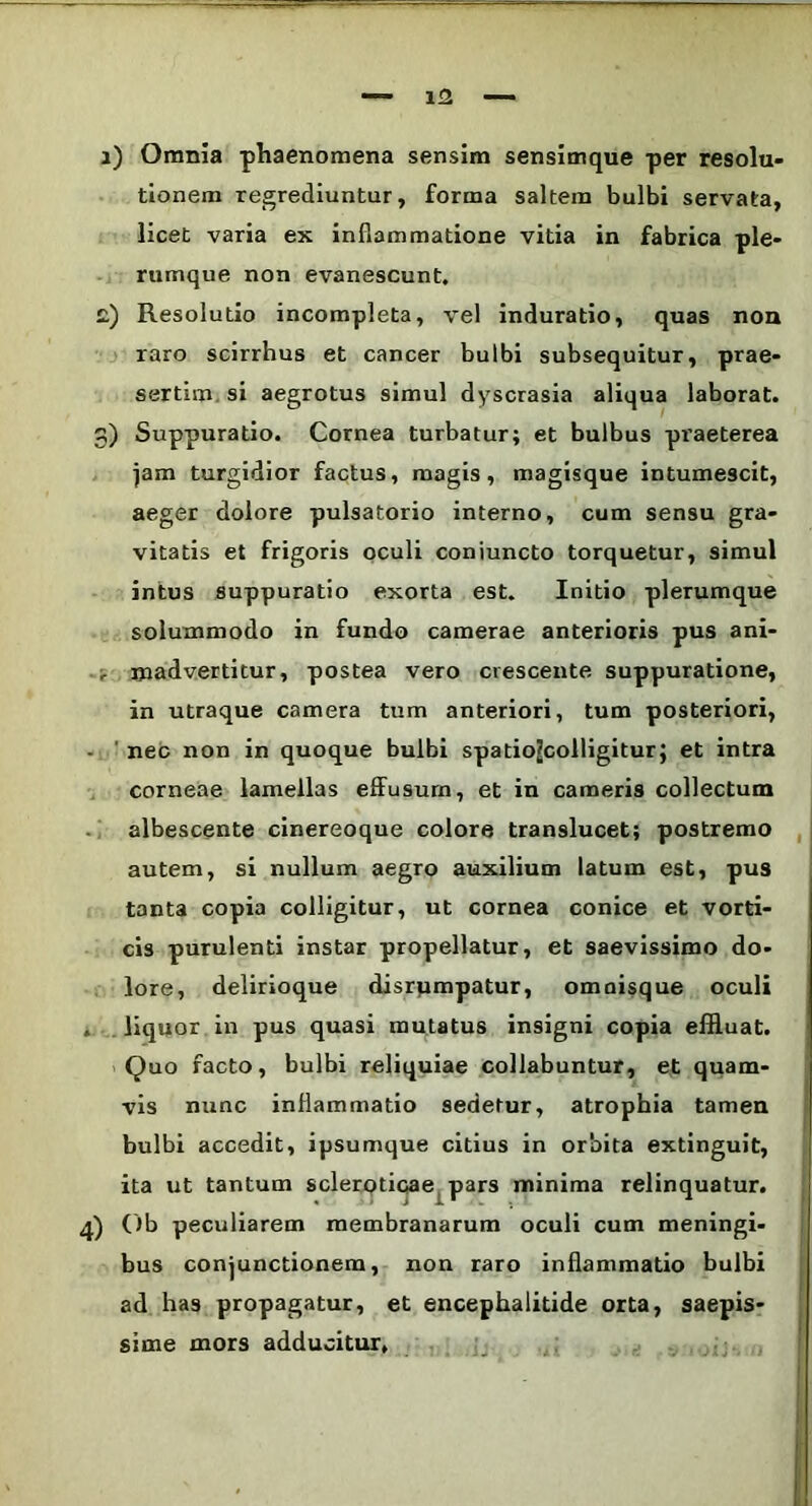 i) Omnia phaenomena sensim sensimque per resolu- tionem regrediuntur, forma saltem bulbi servata, licet varia ex inflammatione vitia in fabrica ple- rumque non evanescunt. c) Resolutio incompleta, vel induratio, quas non raro scirrhus et cancer bulbi subsequitur, prae- sertim si aegrotus simul dyscrasia aliqua laborat. 3) Suppuratio. Cornea turbatur; et bulbus praeterea jam turgidior factus, magis, magisque intumescit, aeger dolore pulsatorio interno, cum sensu gra- vitatis et frigoris oculi coniuncto torquetur, simul intus suppuratio exorta est. Initio plerumque solummodo in fundo camerae anterioris pus ani- madvertitur, postea vero crescente suppuratione, in utraque camera tum anteriori, tum posteriori, nec non in quoque bulbi spatiojcolligitur; et intra corneae lamellas effusum, et in cameris collectum albescente cinereoque colore translucet; postremo autem, si nullum aegro auxilium latum est, pus tanta copia colligitur, ut cornea conice et vorti- cis purulenti instar propellatur, et saevissimo do- lore, delirioque disrpmpatur, omnisque oculi , liquor in pus quasi mutatus insigni copia effluat. Quo facto, bulbi reliquiae collabuntur, et quam- vis nunc inflammatio sedetur, atrophia tamen bulbi accedit, ipsumque citius in orbita extinguit, ita ut tantum sclerQticae pars minima relinquatur. 4) Ob peculiarem membranarum oculi cum meningi- bus conjunctionem, non raro inflammatio bulbi ad has propagatur, et encephalitide orta, saepis- sime mors adducitur.